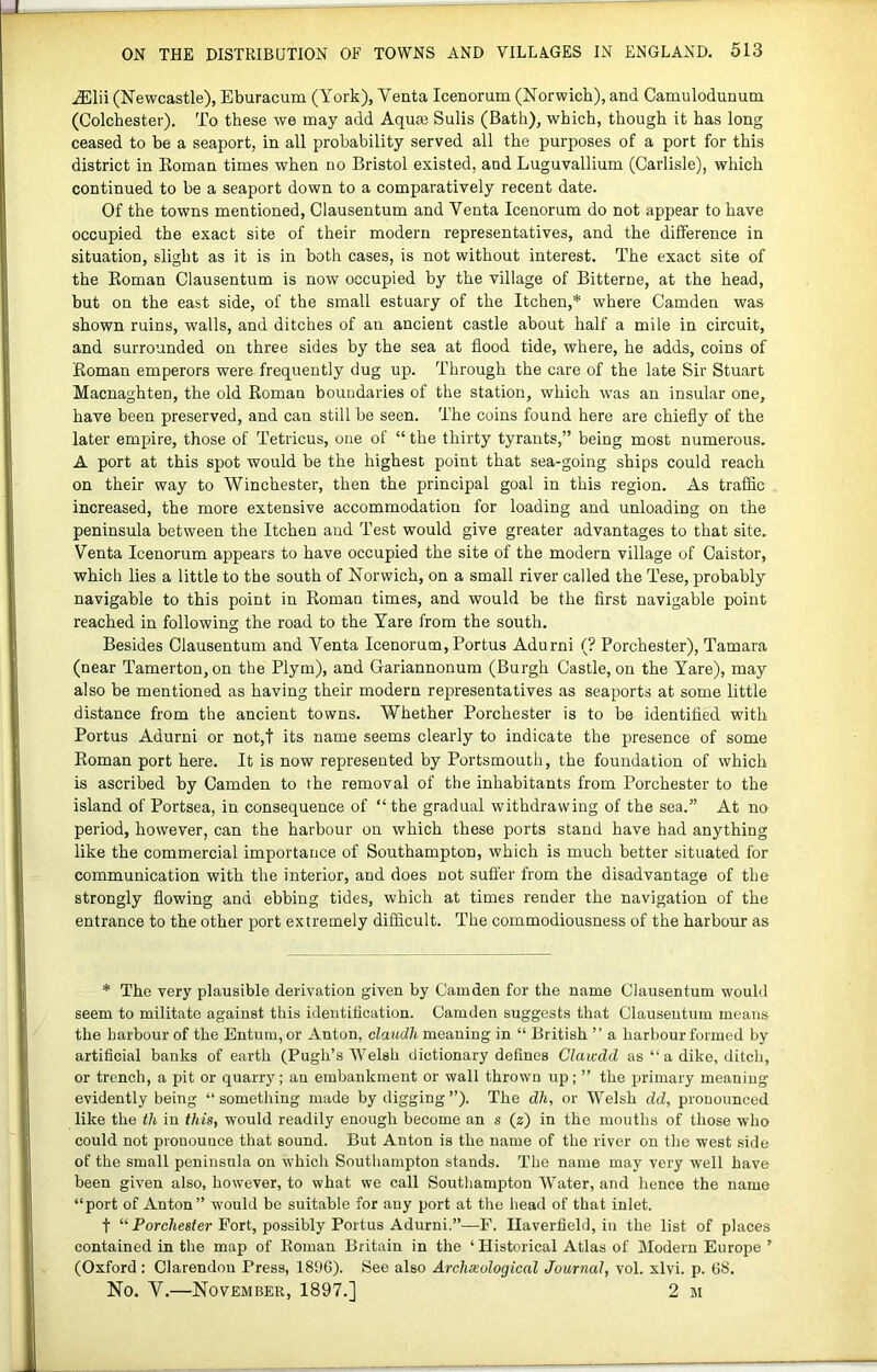 (Newcastle), Eburacum (York), Venta Icenorum (Norwich), and Camulodunum (Colchester). To these we may add Aqua3 Sulis (Bath), which, though it has long ceased to be a seaport, in all probability served all the purposes of a port for this district in Eoman times when no Bristol existed, and Luguvallium (Carlisle), which continued to be a seaport down to a comparatively recent date. Of the towns mentioned, Clausentum and Venta Icenorum do not appear to have occupied the exact site of their modern representatives, and the difference in situation, slight as it is in both cases, is not without interest. The exact site of the Eoman Clausentum is now occupied by the village of Bitterne, at the head, but on the east side, of the small estuary of the Itchen,* where Camden was shown ruins, walls, and ditches of an ancient castle about half a mile in circuit, and surrounded on three sides by the sea at flood tide, where, he adds, coins of Eoman emperors were frequently dug up. Through the care of the late Sir Stuart Macnaghten, the old Eoman boundaries of the station, which was an insular one, have been preserved, and can still be seen. The coins found here are chiefly of the later empire, those of Tetricus, one of “ the thirty tyrants,” being most numerous. A port at this spot would be the highest point that sea-going ships could reach on their way to Winchester, then the principal goal in this region. As traflic increased, the more extensive accommodation for loading and unloading on the peninsula between the Itchen and Test would give greater advantages to that site. Venta Icenorum appears to have occupied the site of the modern village of Caistor, which lies a little to the south of Norwich, on a small river called the Tese, probably navigable to this point in Eoman times, and would be the first navigable point reached in following the road to the Yare from the south. Besides Clausentum and Venta Icenorum, Portus Adurni (? Porchester), Tamara (near Tamerton, on the Plym), and Gariannonum (Burgh Castle, on the Yare), may also be mentioned as having their modern representatives as seaports at some little distance from the ancient towns. Whether Porchester is to be identified with Portus Adurni or not,t its name seems clearly to indicate the presence of some Eoman port here. It is now represented by Portsmouth, the foundation of which is ascribed by Camden to the removal of the inhabitants from Porchester to the island of Portsea, in consequence of “the gradual withdrawing of the sea.” At no period, however, can the harbour on which these ports stand have had anything like the commercial importance of Southampton, which is much better situated for communication with the interior, and does not suft’er from the disadvantage of the strongly flowing and ebbing tides, which at times render the navigation of the entrance to the other port extremely difficult. The commodiousness of the harbour as * The very plausible derivation given by Camden for the name Clausentum would seem to militate against this identification. Camden suggests that Clausentum means the harbour of the Entum, or Anton, claudh meaning in “ British ” a harbour formed by artificial banks of earth (Pugh’s AVelsh dictionary defines Claicdd as “ a dike, ditch, or trench, a pit or quarry; an embankment or wall thrown up; ” the primary meaning evidently being “something made by digging ”). The dh, or Welsh dd, pronounced like the th in this, would readily enough become an s (2) in the mouths of those who could not pronounce that sound. But Anton is the name of the river on the west side of the small peninsula on which Southampton stands. The name may very well have been given also, however, to what we call Southampton Water, and hence the name “port of Anton” would be suitable for any port at the head of that inlet. t “ Porchester Fort, possibly Portus Adurni.”—F. Ilaverfield, in the list of places contained in the map of Eoman Britain in the ‘ Historical Atlas of Modern Europe ’ (Oxford ; Clarendon Press, 1896). See also Archaeological Journal, vol. xlvi. p. 68. No. V.—November, 1897.1 2 m