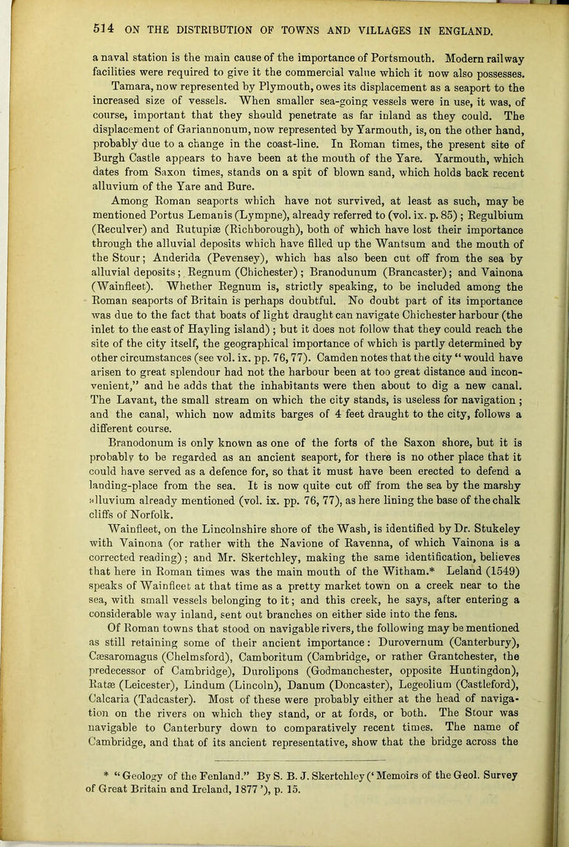 a naval station is the main cause of the importance of Portsmouth, Modern railway facilities were required to give it the commercial value which it now also possesses. Tamara, now represented by Plymouth, owes its displacement as a seaport to the increased size of vessels. When smaller sea-going vessels were in use, it was, of course, important that they should penetrate as far inland as they could. The displacement of Gariannonum, now represented hy Yarmouth, is, on the other hand, probably due to a change in the coast-line. In Eoman times, the present site of Burgh Castle appears to have been at the mouth of the Yare. Yarmouth, which dates from Saxon times, stands on a spit of blown sand, which holds back recent alluvium of the Yare and Bure. Among Eoman seaports which have not survived, at least as such, may be mentioned Portus Lemanis (Lympne), already referred to (vol, ix. p. 85) ; Eegulbium (Reculver) and Rutupise (Richborough), both of which have lost their importance through the alluvial deposits which have filled up the Wantsum and the mouth of the Stour; Anderida (Pevensey), which has also been cut off from the sea by alluvial deposits; Regnum (Chichester) ; Branodunum (Brancaster); and Vainona (Wainfleet). Whether Regnum is, strictly speaking, to be included among the Roman seaports of Britain is perhaps doubtful. No doubt part of its importance was due to the fact that boats of light draught can navigate Chichester harbour (the inlet to the east of Hay ling island) ; but it does not follow that they could reach the site of the city itself, the geographical importance of which is partly determined by other circumstances (see vol. ix. pp. 76,77). Camden notes that the city “ would have arisen to great splendour had not the harbour been at too great distance and incon- venient,” and he adds that the inhabitants were then about to dig a new canal. The Lavant, the small stream on which the city stands, is useless for navigation ; and the canal, which now admits barges of 4 feet draught to the city, follows a different course. Branodonum is only known as one of the forts of the Saxon shore, but it is probably to be regarded as an ancient seaport, for there is no other place that it could have served as a defence for, so that it must have been erected to defend a landing-place from the sea. It is now quite cut off from the sea by the marshy alluvium already mentioned (vol. ix. pp. 76, 77), as here lining the base of the chalk cliffs of Norfolk. Wainfleet, on the Lincolnshire shore of the Wash, is identified by Dr. Stukeley with Vainona (or rather with the Navione of Ravenna, of which Vainona is a corrected reading); and Mr. Skertchley, making the same identification, believes that here in Roman times was the main mouth of the Witham.* Leland (1549) speaks of Wainfleet at that time as a pretty market town on a creek near to the sea, with small vessels belonging to it; and this creek, he says, after entering a considerable way inland, sent out branches on either side into the fens. Of Roman towns that stood on navigable rivers, the following may be mentioned as still retaining some of their ancient importance: Durovernum (Canterbury), CcEsaromagus (Chelmsford), Camboritum (Cambridge, or rather Grantchester, the predecessor of Cambridge), Durolipons (Godmanchester, opposite Huntingdon), Ratae (Leicester), Lindum (Lincoln), Danum (Doncaster), Legeolium (Castleford), Calcaria (Tadcaster). Most of these were probably either at the head of naviga- tion on the rivers on which they stand, or at fords, or both. The Stour was navigable to Canterbury down to comparatively recent times. The name of Cambridge, and that of its ancient representative, show that the bridge across the * “Geology of theFenland.” By S. B. J. Skertchley (‘Memoirs of theGeol. Survey of Great Britain and Ireland, 1877 ’), p. 15.