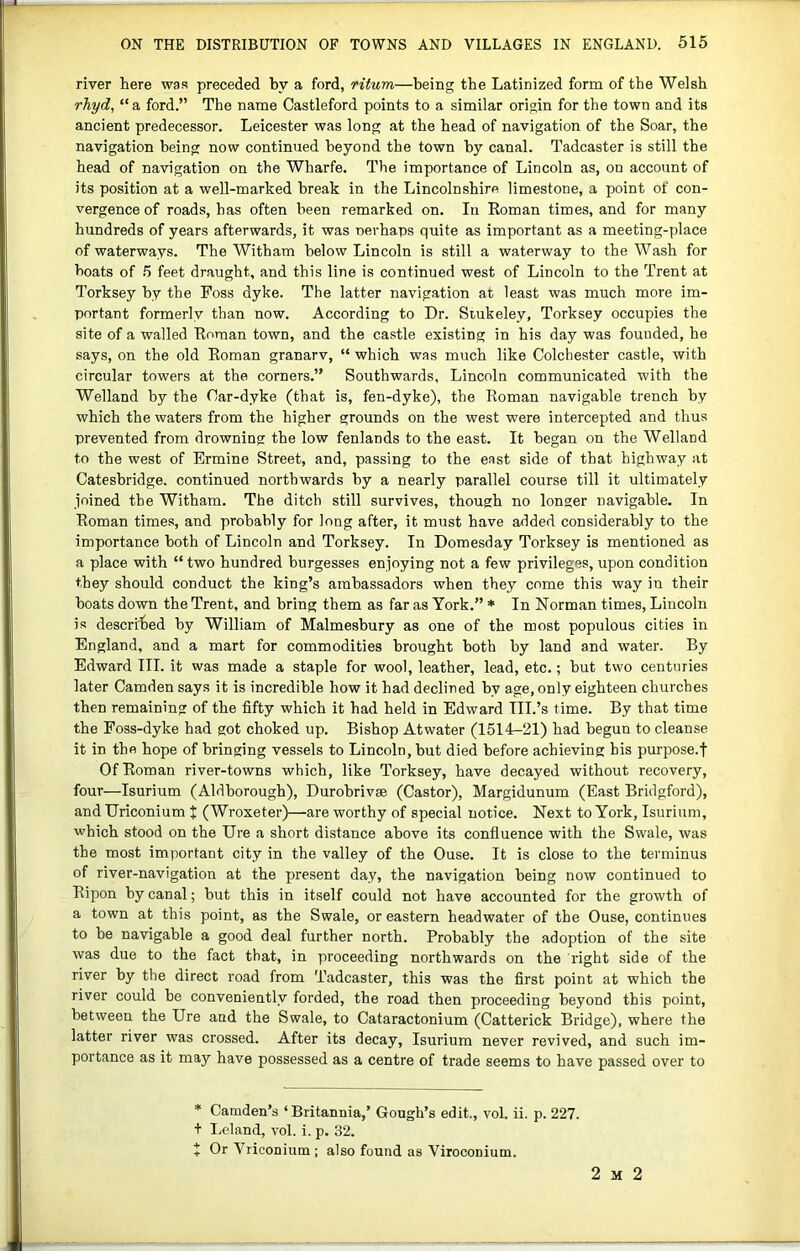 river here was preceded by a ford, ritum—being the Latinized form of the Welsh rJiyd, “ a ford.” The name Castleford points to a similar origin for the town and its ancient predecessor. Leicester was long at the head of navigation of the Soar, the navigation being now continued beyond the town by canal. Tadcaster is still the head of navigation on the Wharfe. The importance of Lincoln as, on account of its position at a well-marked break in the Lincolnshire limestone, a point of con- vergence of roads, has often been remarked on. In Roman times, and for many hundreds of years afterwards, it was nerhaps quite as important as a meeting-place of waterways. The Witham below Lincoln is still a waterway to the Wash for boats of 5 feet draught, and this line is continued west of Lincoln to the Trent at Torksey by the Foss dyke. The latter navigation at least was much more im- portant formerly than now. According to Dr. Stukeley, Torksey occupies the site of a walled Roman town, and the castle existing in his day was founded, he says, on the old Roman granarv, “ which was much like Colchester castle, with circular towers at the corners.” Southwards, Lincoln communicated with the Welland by the Car-dyke (that is, fen-dyke), the Roman navigable trench by which the waters from the higher grounds on the west were intercepted and thus preyented from drowning the low fenlands to the east. It began on the Welland to the west of Ermine Street, and, passing to the east side of that highway at Cateshridge. continued northwards by a nearly parallel course till it ultimately joined the Witham. The ditch still survives, though no longer navigable. In Roman times, and probably for long after, it must have added considerably to the importance both of Lincoln and Torksey. In Domesday Torksey is mentioned as a place with “ two hundred burgesses enjoying not a few privileges, upon condition they should conduct the king’s ambassadors when they come this way in their boats down the Trent, and bring them as far as York.” * In Norman times, Lincoln is described by William of Malmesbury as one of the most populous cities in England, and a mart for commodities brought both by land and water. By Edward III. it was made a staple for wool, leather, lead, etc.; but two centuries later Camden says it is incredible how it had declined by age, only eighteen churches then remaining of the fifty which it had held in Edward III.’s time. By that time the Poss-dyke had got choked up. Bishop Atwater (1514-21) had begun to cleanse it in the hope of bringing yessels to Lincoln, but died before achieying his purpose.f Of Roman river-towns which, like Torksey, have decayed without recovery, four—Isurium (Aldborough), Durobrivse (Castor), Margidunum (East Bridgford), and Uriconium t (Wroxeter)—are worthy of special notice. Next to York, Isurium, which stood on the Ure a short distance above its confluence with the Swale, was the most important city in the valley of the Ouse. It is close to the terminus of river-navigation at the present day, the navigation being now continued to Ripon by canal; but this in itself could not have accounted for the growth of a town at this point, as the Swale, or eastern headwater of the Ouse, continues to be navigable a good deal further north. Probably the adoption of the site was due to the fact that, in proceeding northwards on the right side of the river by the direct road from Tadcaster, this was the first point at which the river could be conveniently forded, the road then proceeding beyond this point, between the Ure and the Swale, to Cataractonium (Catterick Bridge), where the latter river was crossed. After its decay, Isurium never revived, and such im- portance as it may have possessed as a centre of trade seems to have passed over to * Camden’s ‘Britannia,’ Gough’s edit., vol. ii. p. 227. t Leland, vol. i. p. 32. X OrYriconium; also found as Viroconium. 2 M 2