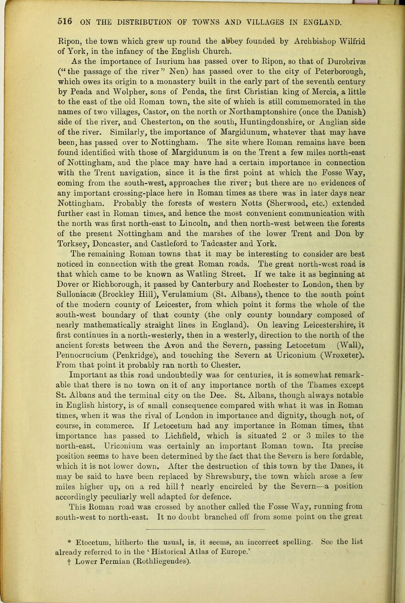 A. A. 516 ON THE DISTRIBUTION OF TOWNS AND VILLAGES IN ENGLAND. Ripon, the town which grew up round the ahhey founded by Archbishop Wilfrid of York, in the infancy of the English Church. As the importance of Isurium has passed over to Ripon, so that of DurohrivEe (“the passage of the river” Nen) has passed over to the city of Peterborough, which owes its origin to a monastery built in the early part of the seventh century by Peada and Wolpher, sons of Penda, the first Christian king of Mercia, a little to the east of the old Roman town, the site of which is still commemorated in the names of two villages. Castor, on the north or Northamptonshire (once the Danish) side of the river, and Chesterton, on the south, Huntingdonshire, or Anglian side of the river. Similarly, the importance of Margidunum, whatever that may have been, has passed over to Nottingham. The site where Roman remains have been found identified with those of Margidunum is on the Trent a few miles north-east of Nottingham, and the place may have had a certain importance in connection with the Trent navigation, since it is the first point at which the Fosse Way, coming from the south-west, approaches the river; but there are no evidences of any important crossing-place here in Roman times as there was in later days near Nottingham. Probably the forests of western Notts (Sherwood, etc.) extended further east in Roman times, and hence the most convenient communication with the north was first north-east to Lincoln, and then north-west between the forests of the present Nottingham and the marshes of the lower Trent and Don by Torksey, Doncaster, and Castleford to Tadcaster and York. The remaining Roman towns that it may be interesting to consider are best noticed in connection with the great Roman roads. The great north-west road is that which came to be known as Watling Street. If we take it as beginning at Dover or Richborough, it passed by Canterbury and Rochester to London, then by Sulloniacse (Brockley Hill), Verulamium (St. Albans), thence to the south point of the modern county of Leicester, from which point it forms the whole of the south-west boundary of that county (the only county boundary composed of nearly mathematically straight lines in England). On leaving Leicestershire, it first continues in a north-westerly, then in a westerly, direction to the north of the ancient forests between the Avon and the Severn, passing Letocetum (Wall), Pennocrucium (Penkridge), and touching the Severn at Uriconium (Wroxeter). From that point it probably ran north to Chester. Important as this road undoubtedly was for centuries, it is somewhat remark- able that there is no town on it of any importance north of the Thames except St. Albans and the terminal city on the Dee. St. Albans, though always notable in English history, is of small consequence compared with what it was in Roman times, when it was the rival of London in importance and dignity, though not, of course, in commerce. If Letocetum had any importance in Roman times, that importance has passed to Lichfield, which is situated 2 or 3 miles to the north-east. Uriconium was certainly an important Roman town. Its precise position seems to have been determined by the fact that the Severn is here fordable, which it is not lower down. After the destruction of this towm by the Danes, it may be said to have been replaced by Shrewsbury, the town which arose a few miles higher up, on a red hill t nearly encircled by the Severn—a position accordingly peculiarly well adapted for defence. This Roman road was crossed by another called the Fosse Way, running from south-west to north-east. It no doubt branched ofi' from some point on the great * Etocetum, hitherto the usual, is, it seems, an incorrect spelling. See the list already referred to in the ‘ Historical Atlas of Europe.’ t Lower Permian (Rothliegendes).