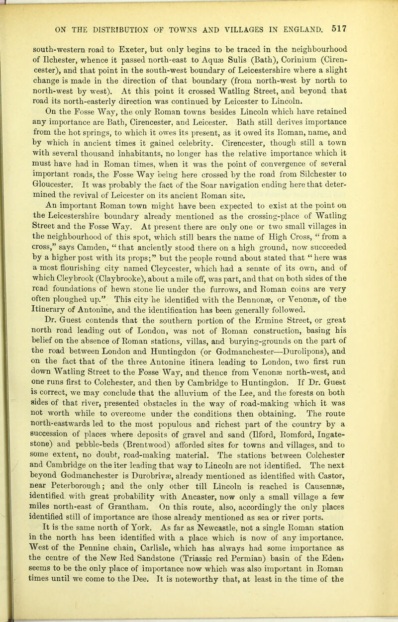 south-western road to Exeter, but only begins to be traced in the neighbourhood of Ilchester, whence it passed north-east to Aquee Sulis (Bath), Corinium (Ciren- cester), and that point in the south-west boundary of Leicestershire where a slight change is made in the direction of that boundary (from north-west by north to north-west by west). At this point it crossed Watling Street, and beyond that road its north-easterly direction was continued by Leicester to Lincoln. On the Fosse Way, the only Eoman towns besides Lincoln which have retained any importance are Bath, Cirencester, and Leicester. Bath still derives importance from the hot springs, to which it owes its present, as it owed its Roman, name, and by which in ancient times it gained celebrity. Cirencester, though still a town with several thousand inhabitants, no longer has the relative importance which it must have had in Roman times, when it was the point of convergence of several important roads, the Fosse Way being here crossed by the road from Silchester to Gloucester. It was probably the fact of the Soar navigation ending here that deter- mined the revival of Leicester on its ancient Roman site. An important Roman town might have been expected to exist at the point on the Leicestershire boundary already mentioned as the crossing-place of Watling Street and the Fosse Way. At present there are only one or two small villages in the neighbourhood of this spot, which still bears the name of High Cross, “ from a cross,” says Camden, “that anciently stood there on a high ground, now succeeded by a higher post with its props;” but the people round about stated that “here was a most flourishing city named Cleycester, which had a senate of its own, and of which Cleybrook (Claybrooke), about a mile off, was part, and that on both sides of the road foundations of hewn stone lie under the furrows, and Roman coins are very often ploughed up.” This city he identified with the Bennon®, or Venonse, of the Itinerary of Antonine, and the identification has been generally followed. Dr. Guest contends that the southern portion of the Ermine Street, or great north road leading out of London, was not of Eoman construction, basing his belief on the absence of Roman stations, villas, and burying-grounds on the part of the road between London and Huntingdon (or Godmanchester—Durolipons), and on the fact that of the three Antonine itinera leading to London, two first run down Watling Street to the Fosse Way, and thence from Venonje north-west, and one runs first to Colchester, and then by Cambridge to Huntingdon. If Dr. Guest is correct, we may conclude that the alluvium of the Lee, and the forests on both sides of that river, presented obstacles in the way of road-making which it was not worth while to overcome under the conditions then obtaining. The route north-eastwards led to the most populous and richest part of the country by a succession of places where deposits of gravel and sand (Ilford, Romford, Ingate- stone) and pebble-beds (Brentwood) afforded sites for towns and villages, and to some extent, no doubt, road-making material. The stations between Colchester and Cambridge on the iter leading that way to Lincoln are not Identified. The next beyond Godmanchester is Durobrivai, already mentioned as identified with Castor, near Peterborough; and the only other till Lincoln is reached is Causennae, identified with great probability with Ancaster, now only a small village a few miles north-east of Grantham. On this route, also, accordingly the only places identified still of importance are those already mentioned as sea or river ports. It is the same north of York. As far as Newcastle, not a single Roman station in the north has been identified with a place which is now of any importance. West of the Pennine chain, Carlisle, which has always had some importance as the centre of the New Red Sandstone (Triassic red Permian) basin of the Eden> seems to be the only place of importance now which was also important in Roman times until we come to the Dee. It is noteworthy that, at least in the time of the