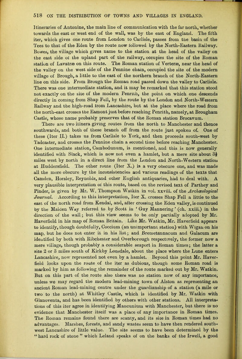 Itineraries of Antonine, the main line of communication with the far north, whether towards the east or west end of the wall, was by the east of England. The fifth iter, which gives one route from London to Carlisle, passes from the basin of the Tees to that of the Eden by the route now followed by the North-Eastern Railway. Bowes, the village which gives name to the station at the head of the valley on the east side of the upland part of the railway, occupies the site of the Roman station of Lavatrae on this route. The Roman station of Verteras, near the head of the valley on the west side of the Pennine chain, occupied the site of the modern village of Brough, a little to the east of the northern branch of the North-Eastern line on this side. From Brough the Roman road passed down the valley to Carlisle. There was one intermediate station, and it may be remarked that this station stood not exactly on the site of the modern Penrith, the point on which one descends directly in coming from Shap Fell, by the route by the London and North-Western Railway and the high-road from Lancashire, but at the place where the road from the north-east crosses the Eamont just before reaching Penrith, namely, at Brougham Castle, whose name probably preserves that of the Roman station Brocavum. There are two itinera giving routes from the north to Manchester and thence southwards, and both of these branch off from the route just spokeu of. One of these (iter II.) takes us from Carlisle to York, and then proceeds south-west by Tadcaster, and crosses the Pennine chain a second time before reaching Manchester. One intermediate station, Cambodunum, is mentioned, and this is now generally identified with Slack, which is now not even a hamlet, but a mere site about miles west by north in a direct line from the London and North-Western station at Huddersfield. The other route (Iter X.) is a very obscure one, and was made all the more obscure by the inconsistencies and various readings of the texts that Camden, Horsley, Reynolds, and other English antiquaries, had to deal with. A very plausible interpretation of this route, based on the revised text of Parthey and Pinder, is given by Mr. W. Thompson Watkin in vol. xxviii. of the Archaeological Journal. According to this interpretation. Iter X. crosses Shap Fell a little to the east of the north road from Kendal, and, after crossing the Eden valley, is continued by the Maiden Way referred to by Scott in ‘ Guy Mannering ’ (ch. xxiii.) in the direction of the wall; but this view seems to be only partially adopted by Mr. Haverfield in his map of Roman Britain. Like Mr. Watkin, Mr. Haverfield appears to identify, though doubtfully, Coccium (an unimportant station) with Wigan on his map, but he does not enter it in his list; and Bremetannacum and Galacum are identified by both with Ribchester and Overborough respectively, the former now a mere village, though probably a considerable seaport in Roman times; the latter a site 2 or 3 miles south of Kirkby Lonsdale, about the place where the Lune enters Lancashire, now represented not even by a hamlet. Beyond this point Mr. Haver- field looks upon the route of the iter as dubious, though some Roman road is marked by him as following the remainder of the route marked out by Mr. Watkin. But on this part of the route also there was no station now of any importance, unless wo may regard the modern lead-mining town of Alston as representing an ancient Roman lead-mining centre under the guardianship of a station (a mile or two to the north) at Whitley Castle, which is identified by Mr. Watkin with Glanoventa, and has been identified by others with other stations. All interpreta- tions of this iter agree in identifying Mancunium with Manchester, but there is no evidence that Manchester itself was a place of any importance in Roman times. The Roman remains found there are scanty, and its site in Roman times had no advantages. Marshes, forests, and sandy wastes seem to have then rendered south- west Lancashire of little value. The site seems to have been determined by the “ hard rock of stone ” which Leland speaks of on the banks of the Irwell, a good