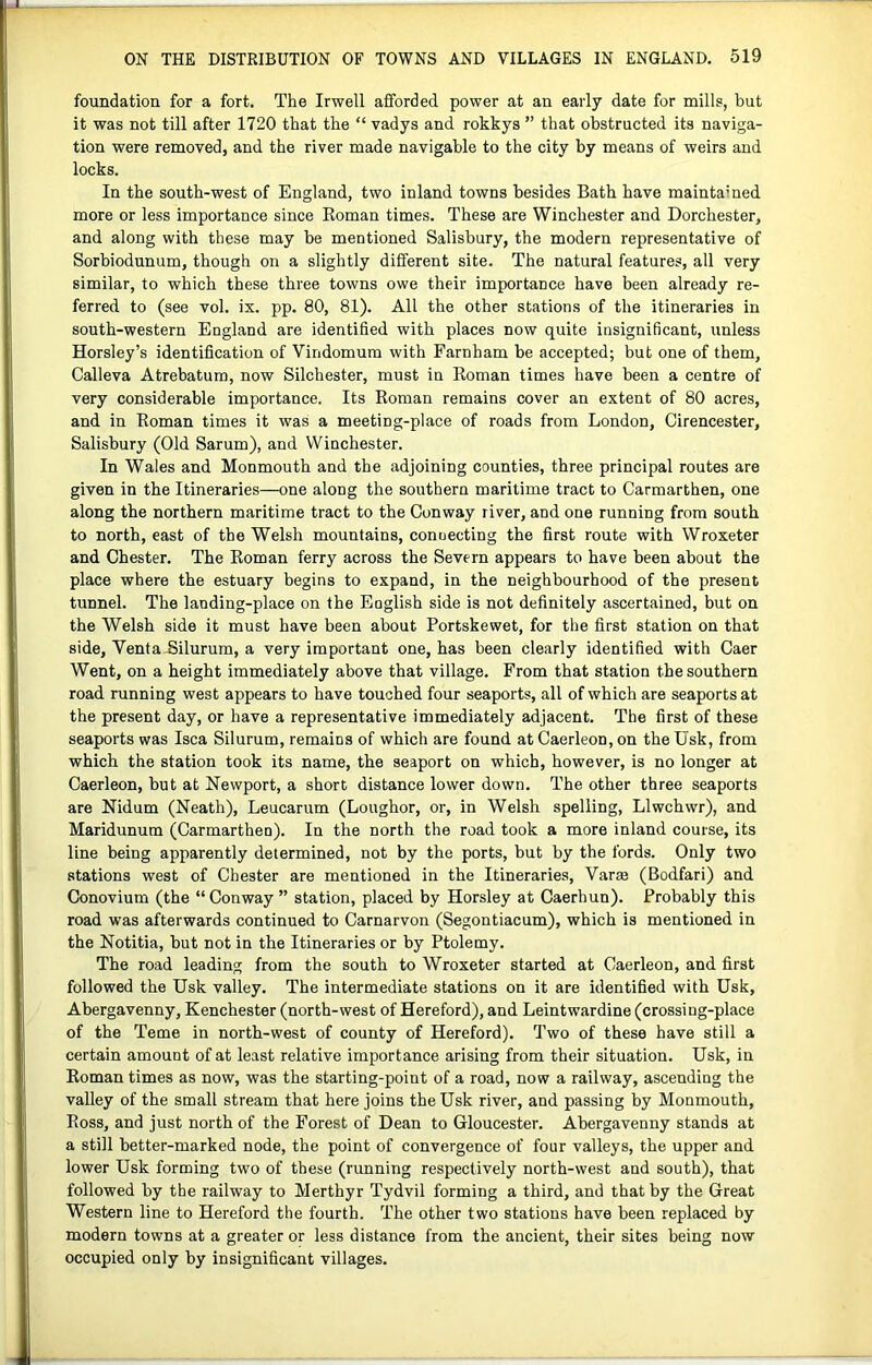 foundation for a fort. The Irwell afforded power at an early date for mills, but it was not till after 1720 that the “ vadys and rokkys ” that obstructed its naviga- tion were removed, and the river made navigable to the city by means of weirs and locks. In the south-west of England, two inland towns besides Bath have maintamed more or less importance since Eoman times. These are Winchester and Dorchester, and along with these may be mentioned Salisbury, the modern representative of Sorbiodunum, though on a slightly different site. The natural features, all very similar, to which these three towns owe their importance have been already re- ferred to (see vol. ix. pp. 80, 81). All the other stations of the itineraries in south-western England are identified with places now quite insignificant, unless Horsley’s identification of Vindomum with Farnham be accepted; but one of them, Calleva Atrebatum, now Silchester, must in Eoman times have been a centre of very considerable importance. Its Eoman remains cover an extent of 80 acres, and in Eoman times it was a meeting-place of roads from London, Cirencester, Salisbury (Old Sarum), and Winchester. In Wales and Monmouth and the adjoining counties, three principal routes are given in the Itineraries—one along the southern maritime tract to Carmarthen, one along the northern maritime tract to the Conway river, and one running from south to north, east of the Welsh mountains, connecting the first route with Wroxeter and Chester. The Eoman ferry across the Severn appears to have been about the place where the estuary begins to expand, in the neighbourhood of the present tunnel. The landing-place on the English side is not definitely ascertained, but on the Welsh side it must have been about Portskewet, for the first station on that side, Venta-Silurum, a very important one, has been clearly identified with Caer Went, on a height immediately above that village. From that station the southern road running west appears to have touched four seaports, all of which are seaports at the present day, or have a representative immediately adjacent. The first of these seaports was Isca Silurum, remains of which are found at Caerleon, on theUsk, from which the station took its name, the seaport on which, however, is no longer at Caerleon, but at Newport, a short distance lower down. The other three seaports are Nidum (Neath), Leucarum (Loughor, or, in Welsh spelling, Llwchwr), and Maridunum (Carmarthen). In the north the road took a more inland course, its line being apparently determined, not by the ports, but by the fords. Only two stations west of Chester are mentioned in the Itineraries, Varm (Bodfari) and Conovium (the “ Conway ” station, placed by Horsley at Caerhun). Probably this road was afterwards continued to Carnarvon (Segontiacum), which is mentioned in the Notitia, but not in the Itineraries or by Ptolemy. The road leading from the south to Wroxeter started at Caerleon, and first followed the Usk valley. The intermediate stations on it are identified with Usk, Abergavenny, Kenchester (north-west of Hereford), and Leintwardine (crossing-place of the Teme in north-west of county of Hereford). Two of these have still a certain amount of at least relative importance arising from their situation. Usk, in Eoman times as now, was the starting-point of a road, now a railway, ascending the valley of the small stream that here joins the Usk river, and passing by Monmouth, Eoss, and just north of the Forest of Dean to Gloucester. Abergavenny stands at a still better-marked node, the point of convergence of four valleys, the upper and lower Usk forming two of these (running respectively north-west and south), that followed by the railway to Merthyr Tydvil forming a third, and that by the Great Western line to Hereford the fourth. The other two stations have been replaced by modern towns at a greater or less distance from the ancient, their sites being now occupied only by insignificant villages.