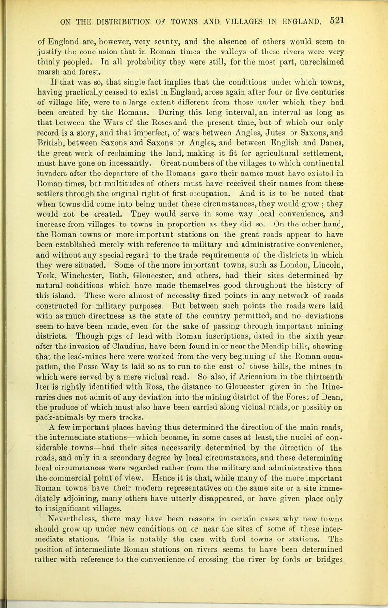 of England are, however, very scanty, and the absence of others would seem to justify the conclusion that in Eoman times the valleys of these rivers were very thinly peopled. In all probability they were still, for the most part, unreclaimed marsh and forest. If that was so, that single fact implies that the conditions under which towns, having practically ceased to exist in England, arose again after four or five centuries of village life, were to a large extent different from those under which they had been created by the Komans. During this long interval, an interval as long as that between the Wars of the Kosesand the present time, but of which our only record is a story, and that imperfect, of wars between Angles, Jutes or Saxons, and British, between Saxons and Saxons or Angles, and between English and Danes, the great work of reclaiming the land, making it fit for agricultural settlement, must have gone on incessantly. Great numbers of the villages to which continental invaders after the departure of the Romans gave their names must have existed in Roman times, but multitudes of others must have received their names from these settlers through the original right of first occupation. And it is to be noted that when towns did come into being under these circumstances, they would grow ; they would not be created. They would serve in some way local convenience, and increase from villages to towns in proportion as they did so. On the other hand, the Roman towns or more important stations on the great roads appear to have been established merely with reference to military and administrative convenience, and without any special regard to the trade requirements of the districts in which they were situated. Some of the more important towns, such as London, Lincoln, York, Winchester, Bath, Gloucester, and others, had their sites determined by natural cofiditions which have made themselves good throughout the history of this island. These were almost of necessity fixed points in any network of roads constructed for military purposes. But between such points the roads were laid with as much directness as the state of the country permitted, and no deviations seem to have been made, even for the sake of passing through important mining districts. Though pigs of lead with Roman inscriptions, dated in the sixth year after the invasion of Claudius, have been found in or near the Mendip hills, showing that the lead-mines here were worked from the very beginning of the Roman occu- pation, the Fosse Way is laid so as to run to the east of those hills, the mines in which were served by a mere vicinal road. So also, if Ariconium in the thirteenth Iter is rightly identified with Ross, the distance to Gloucester given in the Itine- raries does not admit of any deviation into the mining district of the Forest of Dean, the produce of which must also have been carried along vicinal roads, or possibly on pack-animals by mere tracks. A few important places having thus determined the direction of the main roads, the intermediate stations—which became, in some cases at least, the nuclei of con- siderable towns—had their sites necessarily determined by the direction of the roads, and only in a secondary degree by local circumstances, and these determining local circumstances were regarded rather from the military and administrative than the commercial point of view. Hence it is that, while many of the more important Roman towns have their modern representatives on the same site or a site imme- diately adjoining, many others have utterly disappeared, or have given place only to insignificant villages. Nevertheless, there may have been reasons in certain cases why new towns should grow up under new conditions on or near the sites of some of these inter- mediate stations. This is notably the case with ford towns or stations. The position of intermediate Roman stations on rivers seems to have been determined rather with reference to the convenience of crossing the river by fords or bridges