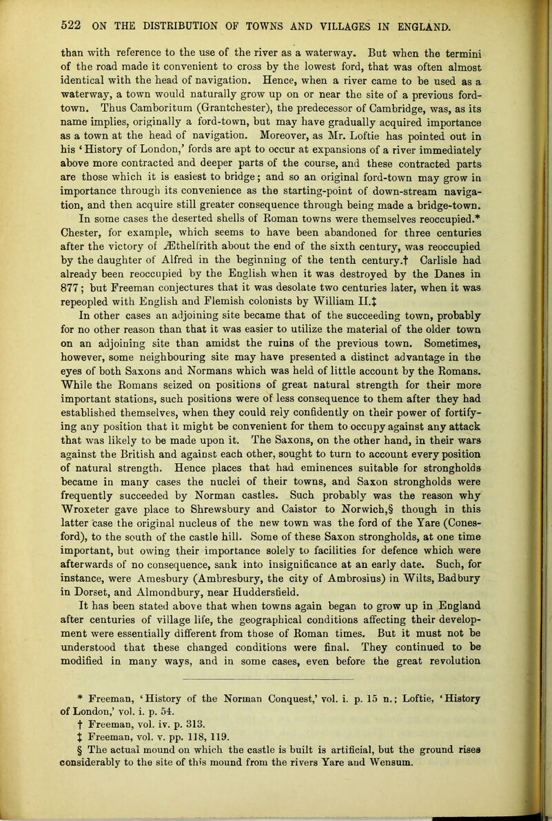 than with reference to the use of the river as a waterway. But when the termini of the road made it convenient to cross by the lowest ford, that was often almost identical with the head of navigation. Hence, when a river came to be used as a waterway, a town would naturally grow up on or near the site of a previous ford- town. Thus Camboritum (Grantchester), the predecessor of Cambridge, was, as its name implies, originally a ford-town, but may have gradually acquired importance as a town at the head of navigation. Moreover, as Mr. Loftie has pointed out in his ‘ History of London,’ fords are apt to occur at expansions of a river immediately above more contracted and deeper parts of the course, and these contracted parts are those which it is easiest to bridge; and so an original ford-town may grow in importance through its convenience as the starting-point of down-stream naviga- tion, and then acquire still greater consequence through being made a bridge-town. In some cases the deserted shells of Eoman towns were themselves reoccupied.* * * § Chester, for example, which seems to have been abandoned for three centuries after the victory of .^thelfrith about the end of the sixth century, was reoccupied by the daughter of Alfred in the beginning of the tenth century.t Carlisle had already been reoccupied by the English when it was destroyed by the Danes in 877; hut Freeman conjectures that it was desolate two centuries later, when it was repeopled with English and Flemish colonists by William II.J In other cases an adjoining site became that of the succeeding town, probably for no other reason than that it was easier to utilize the material of the older town on an adjoining site than amidst the ruins of the previous town. Sometimes, however, some neighbouring site may have presented a distinct advantage in the eyes of both Saxons and Normans which was held of little account by the Romans. While the Romans seized on positions of great natural strength for their more important stations, such positions were of less consequence to them after they had established themselves, when they could rely confidently on their power of fortify- ing any position that it might he convenient for them to occupy against any attack that was likely to be made upon it. The Saxons, on the other hand, in their wars against the British and against each other, sought to turn to account every position of natural strength. Hence places that had eminences suitable for strongholds became in many cases the nuclei of their towns, and Saxon strongholds were frequently succeeded by Norman castles. Such probably was the reason why Wroxeter gave place to Shrewsbury and Caistor to Norwich,§ though in this latter case the original nucleus of the new town was the ford of the Yare (Cones- ford), to the south of the castle hill. Some of these Saxon strongholds, at one time important, but owing their importance solely to facilities for defence which were afterwards of no consequence, sank into insignificance at an early date. Such, for instance, were Amesbury (Ambresbury, the city of Ambrosius) in Wilts, Badbury in Dorset, and Almondbury, near Huddersfield. It has been stated above that when towns again began to grow up in England after centuries of village life, the geographical conditions affecting their develop- ment were essentially different from those of Roman times. But it must not be understood that these changed conditions were final. They continued to be modified in many ways, and in some cases, even before the great revolution * Freeman, ‘History of the Norman Conquest,’vol. i. p. 15 n.; Loftie, ‘History of London,’ vol. i. p. 54. t Freeman, vol. iv. p. 313. X Freeman, vol. v. pp. 118, 119. § The actual mound on which the castle is built is artificial, but the ground rises considerably to the site of this mound from the rivers Yare and Wensum.