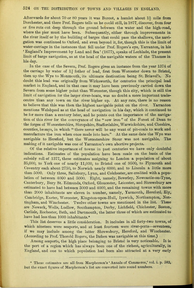 Afterwards for about 70 or 80 years it was Burcot, a hamlet about mile from Dorchester, and there Prof. Eogers tells us he could still, in 1877, discover, from four or five ruts cut deep through the ground between the water and the high-road, where the pier must have been. Subsequently, either through improvements in the river itself or by the building of barges that could pass the shallows, the navi- gation was continued to Oxford, and even beyond it, for, though this is the limit of water-carriage in the instances that fell under Prof. Kogers’s eye, Yarranton, in his ‘England’s Improvement by Land and Sea’ (1677), speaks ofLechlade, the present limit of barge navigation, as at the head of the navigable waters of the Thames in his day. In the case of the Severn, Prof. Kogers gives an instance from the year 1374 of the carriage by water of If fother of lead, first from Worcester down to Bristol, then up the Wye to Monmouth, its ultimate destination being St. Briavel’s, Ho doubt this lead was originally from Wirksworth, for centuries the principal lead market in England, and in that case it may have been previously carried down the Severn from some higher point than Worcester, though this city, which is still the limit of navigation for the larger river-boats, was no doubt a more important trade- centre than any town on the river higher up. At any rate, there is no reason to believe that this was then the highest navigable point on the river. Yarranton mentions Welshpool as at the head of navigation in his day, which it continued to be for more than a century later, and he points out the importance of the naviga- tion of this river for the conveyance of the “ sow iron ” of the Forest of Dean to the forges of Worcestershire, Shropshire, Staffordshire, Warwickshire, and Cheshire, counties, he says, in which “ there never will be any want of pit-coals to work and manufacture the iron when once made into bars.” At the same date the Wye was navigable to Hereford, but the Worcestershire Stour was not navigable. The making of it navigable was one of Yarranton’s own abortive projects. Of the relative importance of towns in past centuries we have only doubtful indications. Estimates of the population have been made on the basis of the subsidy roll of 1377, these estimates assigning to London a population of about 35,000, to York one of nearly 11,000, to Bristol one of 9500, to Plymouth and Coventry each about 2750, to Norwich nearly 6000, and to Lincoln a little more than 5000. Only three, Salisbury, Lynn, and Colchester, are credited with a popu- lation of between 4000 and 5000. Eight, namely, Beverley, Newcastle-on-Tyne, Canterbury, Bury St. Edmunds, Oxford, Gloucester, Leicester, and Shrewsbury are estimated to have had between 3000 and 4000, and the remaining towns with more than 2000 inhabitants are eleven in number, namely, Yarmouth, Hereford, Ely, Cambridge, Exeter, Worcester, Kingston-upon-Hull, Ipswich, Northampton, Not- tingham, and Winchester. Twelve other towns are mentioned in the list. These are Newark, Wells, Ludlow, Southampton, Derby, Lichfield, Chichester, Boston, Carlisle, Rochester, Bath, and Dartmouth, the latter three of which are estimated to have had less than 1000 inhabitants.* This list deserves a little consideration. It includes in all forty-two towns, of which nineteen were seaports, and at least fourteen were river-ports—seventeen, if we may include among the latter Shrewsburjq Hereford, and Winchester. (According to Prof. Thorold Rogers, the Itchen was navigable at this time.) Among seaports, the high place belonging to Bristol is very noticeable. It is the port of a region which has always been one of the richest, agriculturally, in England, and one to which population had been also attracted at a very early * These estimates are all from Macpherson’s ‘ Annals of Commerce,’ vol. i. p. 583, but the exact figures of Macpherson’s list are converted into round numbers.