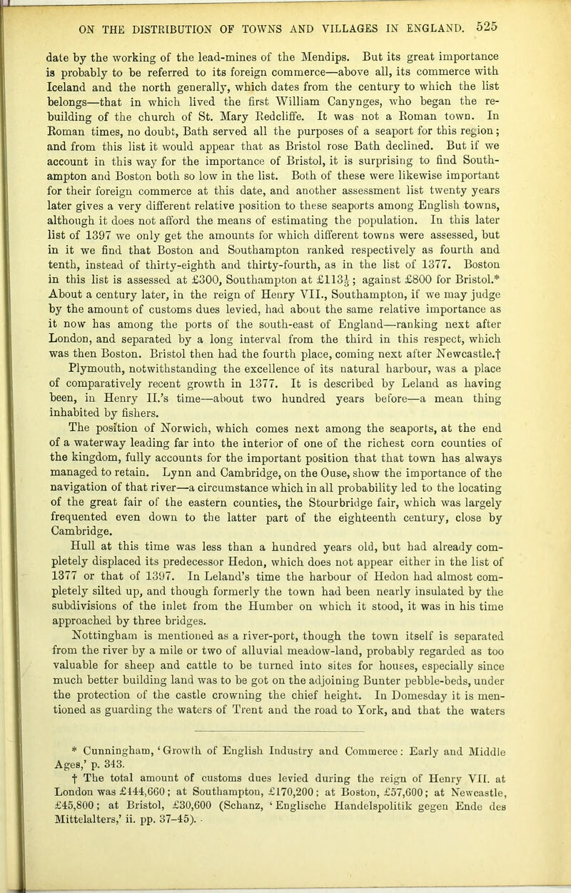 dale by the working of the lead-mines of the Mendips. But its great importance is probably to be referred to its foreign commerce—above all, its commerce with Iceland and the north generally, which dates from the century to which the list belongs—that in which lived the first William Canynges, who began the re- building of the church of St. Mary Redcliffe. It was not a Roman town. In Roman times, no doubt, Bath served all the purposes of a seaport for this region; and from this list it would appear that as Bristol rose Bath declined. But if we account in this way for the importance of Bristol, it is surprising to find South- ampton and Boston both so low in the list. Both of these were likewise important for their foreign commerce at this date, and another assessment list twenty years later gives a very different relative position to these seaports among English towns, although it does not afford the means of estimating the population. In this later list of 1397 we only get the amounts for which different towns were assessed, but in it we find that Boston and Southampton ranked respectively as fourth and tenth, instead of thirty-eighth and thirty-fourth, as in the list of 1377. Boston in this list is assessed at £300, Southampton at £113J-; against £800 for Bristol.* About a century later, in the reign of Henry VII., Southampton, if we may judge by the amount of customs dues levied, had about the same relative importance as it now has among the ports of the south-east of England—ranking next after London, and separated by a long interval from the third in this respect, which was then Boston. Bristol then had the fourth place, coming next after Newcastle.! Plymouth, notwithstanding the excellence of its natural harbour, was a place of comparatively recent growth in 1377. It is described by Leland as having been, in Henry II.’s time—about two hundred years before—a mean thing inhabited by fishers. The position of Norwich, which comes next among the seaports, at the end of a waterway leading far into the interior of one of the richest corn counties of the kingdom, fully accounts for the important position that that town has always managed to retain. Lynn and Cambridge, on the Ouse, show the importance of the navigation of that river—a circumstance which in all probability led to the locating of the great fair of the eastern counties, the Stourbridge fair, which was largely frequented even down to the latter part of the eighteenth century, close by Cambridge. Hull at this time was less than a hundred years old, but had already com- pletely displaced its predecessor Hedon, which does not appear either in the list of 1377 or that of 1397. In Leland’s time the harbour of Hedon had almost com- pletely silted up, and though formerly the town had been nearly insulated by the subdivisions of the inlet from the Humber on which it stood, it was in his time approached by three bridges. Nottingham is mentioned as a river-port, though the town itself is separated from the river by a mile or two of alluvial meadow-land, probably regarded as too valuable for sheep and cattle to be turned into sites for houses, especially since much better building land was to be got on the adjoining Bunter pehble-beds, under the protection of the castle crowning the chief height. In Domesday it is men- tioned as guarding the waters of Trent and the road to York, and that the waters * Cunningham, ‘Growth of English Industry and Commerce: Early and Middle Ages,’ p. 343. t The total amount of customs dues levied during the reign of Henry VII. at London was £444,660; at Southampton, £170,200; at Boston, £57,600; at Newcastle, £45,800; at Bristol, £30,600 (Schanz, ‘ Englische Handelspolitik gegen Ende des Mittelalters,’ ii. pp. 37-45). -