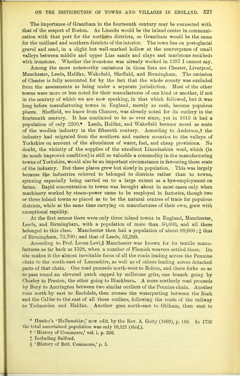 The importance of Grantham in the fourteenth century may be connected with that of the seaport of Boston. As Lincoln would be the inland centre in communi- cation with that port for the northern districts, so Grantham would be the same for the midland and southern districts of the interior. The town lies on post-glacial gravel and sand, in a slight but well-marked hollow at the convergence of small valleys between middle and upper Lias sands and clays and marlstone rocKbeds with ironstone. Whether the ironstone was already worked in 1397 I cannot say. Among the more noteworthy omissions in these lists are Chester, Liverpool, Manchester, Leeds, Halifax, Wakefield, Sheffield, and Birmingham. The omission of Chester is fully accounted for by the fact that the whole county was excluded from the assessments as being under a separate jurisdiction. Most of the other towns were more or less noted for their manufactures of one kind or another, if not in the century of which we are now speaking, in that which followed, but it was long before manufacturing towns in England, merely as such, became populous places. Sheffield, we know from Chaucer, was already noted for its cutlery in the fourteenth century. It has continued to be so ever since, yet in 1615 it had a population of only 2200.* * * § Leeds, Halifax, and Wakefield became noted as seats of the woollen industry in the fifteenth century. According to Anderson,! the industry had migrated from the southern and eastern counties to the valleys of Yorkshire on account of the abundance of water, fuel, and cheap provisions. No doubt, the vicinity of the supplies of the excellent Lincolnshire wool, which (in its much improved condition) is still so valuable a commodity in the manufacturing towns of Yorkshire, would also be an important circumstance in favouring these seats of the industry. But these places grew but slowly in population. This was largely because the industries referred to belonged to districts rather than to towns, spinning especially being carried on to a large extent as a bye-employment on farms. Eapid concentration in towns was brought about in most cases only when machinery worked by steam-power came to be employed in factories, though two or three inland towns so placed as to be the natural centres of trade for populous districts, while at the same time carrying on manufactures of their own, grew with exceptional rapidity. At the first census there were only three inland towns in England, Manchester, Leeds, and Birmingham, with a population of more than 50,000, and all these belonged to this class. Manchester then had a population of about 89,000 ; % that of Birmingham, 73,700; and that of Leeds, 52,200. According to Prof. Leone Levi,§ Manchester was known for its textile manu- factures as far back as 1328, when a number of Flemish weavers settled there. Its site makes it the almost inevitable focus of all the roads leading across the Pennine chain to the south-east of Lancashire, as well as of others leading across detached parts of that chain. One road proceeds north-west to Bolton, and there forks so as to pass round an elevated patch capped by millstone grits, one branch going by Chorley to Preston, the other going to Blackburn. A more northerly road proceeds by Bury to Accrington between two similar outliers of the Pennine chain. Another runs north by east to Rochdale, then crosses the waterparting between the Roch and the Calder to the east of all these outliers, following the route of the railway to Todmorden and Halifax. Another goes north-east to Oldham, then east to * Hunter’s ‘Hallamshire,’ new edit, by the Rev. A. Gatty (1869), p. 148. In 1736 the total ascertained population was only 10,121 {ibid.). t ‘ History of Commerce,’ vol. i. p. 526. J Including Salford. § ‘ History of Brit. Coihmerce,’ p. 5.
