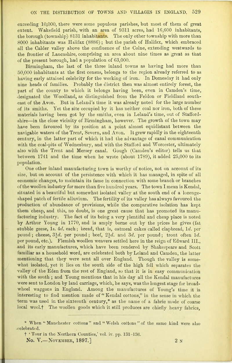 I ON THE DISTRIBUTION OF TOWNS AND VILLAGES IN ENGLAND. 529 exceeding 10,000, there were some j>opulous parishes, but most of them of great extent. Wakefield parish, with an area of 9311 acres, had 16,600 inhabitants, the borough (township) 8131 inhabitants. The only other township with more than 8000 inhabitants was Halifax (8886); but the parish of Halifax, which embraced all the Calder valley above the confluence of the Colne, extending westwards to the frontier of Lancashire, comprising an area about nine times as great as tnat of the present borough, had a population of 63,000. Birmingham, the last of the three inland towns as having had more than 50,000 inhabitants at the first census, belongs to the region already referred to as having early attained celebrity for the working of iron. In Domesday it had only nine heads of families. Probably the district then was almost entirely forest, the part of the county to which it belongs having been, even in Camden’s time, designated the Woodland, as distinguished from the Feldon or Pieldland south- east of the Avon. But in Leland’s time it was already noted for the large number of its smiths. Yet the site occupied by it has neither coal nor iron, both of these materials having been got by the smiths, even in Leland’s time, out of Stafford- shire—in the close vicinity of Birmingham, however. The growth of the town may have been favoured by its position at a point almost equidistant between the navigable waters of the Trent, Severn, and Avon. It grew rapidly in the eighteenth century, in the latter part of which it had the advantage of canal communication with the coal-pits of Wednesbury, and with the Stafford and Worcester, ultimately also with the Trent and Mersey canal. Gough (Camden’s editor) tells us that between 1741 and the time when he wrote (about 1789), it added 25,000 to its population. One other inland manufacturing town is worthy of notice, not on account of its size, but on account of the persistence with which it has managed, in spite of all economic changes, to maintain its fame in connection with some branch or branches of the woollen industry for more than five hundred years. The town I mean is Kendal, situated in a beautiful but somewhat isolated valley at the south end of a lozenge- shaped patch of fertile alluvium. The fertility of its valley has always favoured the production of abundance of provisions, while the comparative isolation has kept them cheap, and this, no doubt, is one great cause that has promoted its manu- facturing industry. The fact of its being a very plentiful and cheap place is noted by Arthur Young in 1770, and is amply borne out by the prices he gives (fat stubble geese. Is. 4f7. each; bread, that is, oatmeal cakes called clapbread, Icf. per pound; cheese, 3Jcf. per pound; beef, 21d. and 3d. per pound; trout often Id. per pound, etc.). Flemish woollen weavers settled here in the reign of Edward III., and its early manufactures, which have been rendered by Shakespeare and Scott familiar as a household word, are celebrated both by Leland and Camden, the latter mentioning that they were sent all over England. Though the valley is some- what isolated, yet it lies on the south side of the high fell which separates the valley of the Eden from the rest of England, so that it is in easy communication with the south ; and Young mentions that in his day all the Kendal manufactures were sent to London by land carriage, which, he says, was the longest stage for broad- wheel waggons in England. Among the manufactures of Young’s time it is interesting to find mention made of “ Kendal cottons,” in the sense in which the term was used in the sixteenth century,* as the name of a fabric made of coarse local wool.f The woollen goods which it still produces are chiefly heavy fabrics. * When “ Manchester cottons ” and “ Welsh cottons ” of the same kind were also ■ celebrated. t ‘ Tour in the Northern Counties,’ vol. iv. pp. 131-13G.