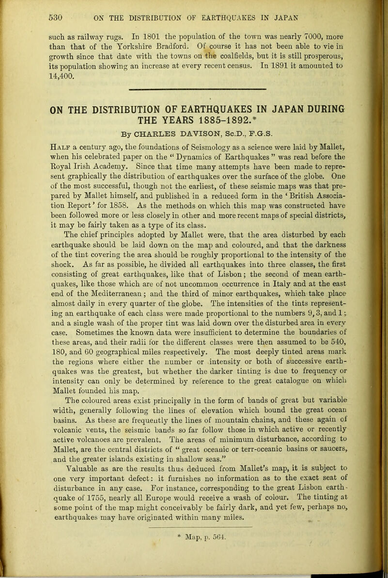 such as railway rugs. In 1801 the population of the town was nearly 7000, more than that of the Yorkshire Bradford. Of course it has not been able to vie in growth since that date with the towns on the coalfields, hut it is still prosperous, its population showing an increase at every recent census. In 1891 it amounted to 14,400. ON THE DISTRIBUTION OF EARTHQUAKES IN JAPAN DURING THE YEARS 1885-1892.* By CHARLES DAVISON, Sc.D., P.G.S. Half a century ago, the foundations of Seismology as a science were laid by Mallet, when his celebrated paper on the “ Dynamics of Earthquakes ” was read before the Boyal Irish Academy. Since that time many attempts have been made to repre- sent graphically the distribution of earthquakes over the surface of the globe. One of the most successful, though not the earliest, of these seismic maps was that pre- pared by Mallet himself, and published in a reduced form in the ‘ British Associa- tion Report ’ for 1858. As the methods on which this map was constructed have been followed more or less closely in other and more recent maps of special districts, it may he fairly taken as a type of its class. The chief principles adopted by Mallet were, that the area disturbed by each earthquake should he laid down on the map and coloured, and that the darkness of the tint covering the area should he roughly proportional to the intensity of the shock. As far as possible, he divided all earthquakes into three classes, the first consisting of great earthquakes, like that of Lisbon; the second of mean earth- quakes, like those which are of not uncommon occurrence in Italy and at the east end of the Mediterranean ; and the third of minor earthquakes, which take place almost daily in every quarter of the globe. The intensities of the tints represent- ing an earthquake of each class were made proportional to the numbers 9,3, and 1; and a single wash of the proper tint was laid down over the disturbed area in every case. Sometimes the known data were insufficient to determine the boundaries of these areas, and their radii for the different classes were then assumed to be 540, 180, and 60 geographical miles respectively. The most deeply tinted areas mark the regions where either the number or intensity or both of successive earth- quakes was the greatest, but whether the darker tinting is due to frequency or intensity can only he determined by reference to the great catalogue on which Mallet founded his map. The colonred areas exist principally in the form of bands of great but variable width, generally following the lines of elevation which bound the great ocean basins. As these are frequently the lines of mountain chains, and these again of volcanic vents, the seismic bands so far follow those in which active or recently active volcanoes are prevalent. The areas of minimum disturbance, according to Mallet, are the central districts of “ great oceanic or terr-oceanic basins or saucers, and the greater islands existing in shallow seas.” Valuable as are the results thus deduced from Mallet’s map, it is subject to one very important defect: it furnishes no information as to the exact seat of disturbance in any case. For instance, corresponding to the great Lisbon earth' quake of 1755, nearly all Europe would receive a wash of colour. The tinting at some point of the map might conceivably be fairly dark, and yet few, perhaps no, earthquakes may have originated within many miles. Map, p. 504.