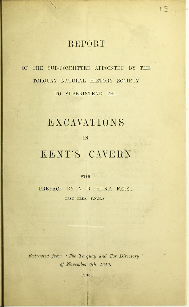 llEPOliT OF THE SUB-COMMITTEE APPOINTED BY THE TOEQUAY NATURAL HISTORY SOCIETY TO SUPERINTEND THE EXCAVATIONS IN KENT’S CAVERN WITH PREFACE BY A. R. HUNT, F.G.S., PAST PEES. T.N.H.S. Extracted from “ The Torquay and Tui- Directory ” of November 6th, 1846. 1903