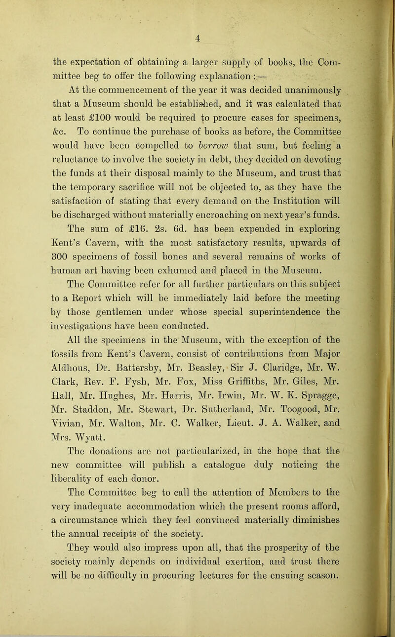 the expectation of obtaining a larger supply of books, the Com- mittee beg to offer the following explanation ;— At the commencement of the year it was decided unanimously that a Museum should be establislied, and it was calculated that at least £100 would be required to procure cases for specimens, &c. To continue the purchase of books as before, the Committee would have been compelled to borrow that sum, but feeling a reluctance to involve the society in debt, they decided on devoting the funds at their disposal mainly to the Museum, and trust that the temporary sacrifice will not be objected to, as they have the satisfaction of stating that every demand on the Institution will be discharged without materially encroaching on next year’s funds. The sum of £16. 2s. 6d. has been expended in exploring Kent’s Cavern, with the most satisfactory results, upwards of 300 specimens of fossil bones and several remains of works of human art having been exhumed and placed in the Museum. The Committee refer for all further particulars on this subject to a lleport which will be immediately laid before the meeting by those gentlemen under whose special superintendence the investigations have been conducted. All the specimens in the Museum, with the exception of the fossils from Kent’s Cavern, consist of contributions from Major Aldhous, Dr. Battersby, Mr. Beasley, Sir J. Claridge, Mr. W. Clark, Eev. F. Fysb, Mr. Fox, Miss Griffiths, Mr. Giles, Mr. Hall, Mr. Hughes, Mr. Harris, Mr. Irwin, Mr. W. K. Spragge, Mr. Staddon, Mr. Stewart, Dr. Sutherland, Mr. Toogood, Mr. Vivian, Mr. Walton, Mr. C. Walker, Lieut. J. A. Walker, and Mrs. Wyatt. The donations are not particularized, in the hope that the new committee will publish a catalogue duly noticing the liberality of each donor. The Committee beg to call the attention of Members to the very inadequate accommodation which the present rooms afford, a circumstance which they feel convinced materially diminishes the annual receipts of the society. They would also impress upon all, that the prosperity of the society mainly depends on individual exertion, and trust there will be no difficulty in procuring lectures for the ensuing season.