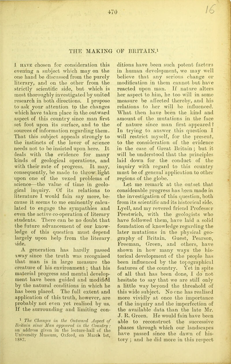 470 16 THE MAKING OF BKITAINT J HAVE chosen for consideration this evening a subject which may on the one hand be discussed from the purely literary, and on the other from the strictly scientific side, but which is most thoroughly investigated by united research in both directions. I propose to ask your attention to the changes which have taken place in the outward aspect of this country since man first set foot upon its surface, and to the sources of information regarding them. That this subject appeals strongly to the instincts of the lover of science needs not to be insisted upon here. It deals with the evidence for many kinds of geological operations, and with their rate of progress. It may, consequently, be made to throw light upon one of the vexed problems of science—the value of time in geolo- gical inquiry. Of its relations to literature I would fain say more, be- cause it seems to me eminently calcu- lated to engage the sympathies and even the active co-operation of literary students. There can be no doubt that the future advancement of our know- ledge of this question must depend largely upon help from the literary side. A generation has hardly passed away since the truth was recognised that man is in large measure the creature of his environment; that his material progress and mental develop- ment have been guided and modified by the natural conditions in which he has been placed, The full extent and application of this truth, however, are probably not even yet realised by us. If the surrounding and limiting con- ^ The Changes in the Outivarcl Aspect of Britain since Man appeared in the Coventry: ail addrc,ss given in the lecture-hall of the Universitv Museum, Oxford, on ^larck 1st, 1887. ditions have been such potent factors in human development, we may well believe that any serious change or modification in them cannot but have reacted upon man. If nature alters her aspect to him, he too will in some measure be affected thereby, and his relations to her will be influenced. What then have been the kind and amount of the mirtations in the face of nature since man first appeared? In trying to answer this question I will restrict myself, for the present, to the consideration of the evidence in the case of Great Britain; but it will be understood that the principles laid down for the conduct of the inquiry with regard to this country must be of general application to other regions of the globe. Let me remark at the outset that considerable progress has been made in the investigation of this question, both from its scientific and its historical side. Lyell, and my revered friend Professor Prestwich, with the geologists who have followed them, have laid a solid foundation of knowledge regarding the later mutations in the physical geo- graphy of Britain. Guest, Pearson, Freeman, Green, and others, have shown in how many ways the his- torical development of the people has been influenced by the topographical features of the country. Yet in spite of all that has been done, I do not hesitate to say that we are still only a little way beyond the threshold of this wide subject. No one has realised more vividly at once the importance of the inquiry and the imperfection of the available data than the late Mr. J. R. Green. He would fain have been able to reconstruct the successive phases through which our landscapes have passed since the dawn of his- toiy ; and he did moie in this respect