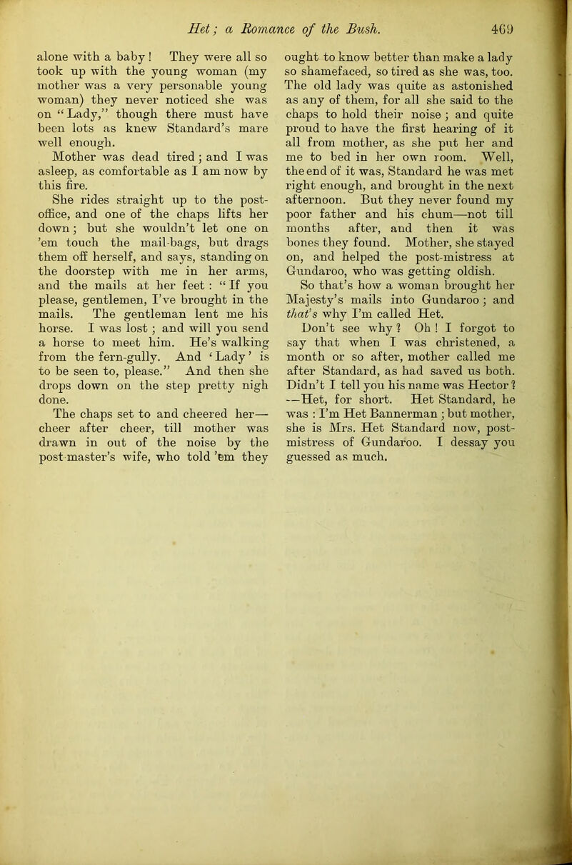 alone with a baby ! They were all so took up with the young woman (my mother was a very personable young woman) they never noticed she was on “ Lady,” though there must have been lots as knew Standard’s mare well enough. Mother was dead tired ; and I was asleep, as comfortable as I am now by this fire. She rides straight up to the post- office, and one of the chaps lifts her down; but she wouldn’t let one on ’em touch the mail bags, but drags them off herself, and says, standing on the doorstep with me in her arms, and the mails at her feet : “ If you please, gentlemen, I’ve brought in the mails. The gentleman lent me his horse. I was lost ; and will you send a horse to meet him. He’s walking from the fern-gully. And ‘ Lady ’ is to be seen to, please.” And then she drops down on the step pretty nigh done. The chaps set to and cheered her— cheer after cheer, till mother was drawn in out of the noise by the post master’s wife, who told ’em they ought to know better than make a lady so shamefaced, so tired as she was, too. The old lady was quite as astonished as any of them, for all she said to the chaps to hold their noise ; and quite proud to have the first hearing of it all from mother, as she put her and me to bed in her own room. Well, the end of it was. Standard he was met right enough, and brought in the next afternoon. But they never found my poor father and his chum—not till months after, and then it was bones they found. Mother, she stayed on, and helped the post-mistress at Gundaroo, who was getting oldish. So that’s how a woman brought her Majesty’s mails into Gundaroo; and that’s why I’m called Het. Don’t see why ? Oh ! I forgot to say that when I was christened, a month or so after, mother called me after Standard, as had saved us both. Didn’t I tell you his name was Hector ? —Het, for short. Het Standard, he was : I’m Het Bannerman ; but mother, she is Mrs. Het Standard now, post- mistress of Gundaroo. I dessay you guessed as much.