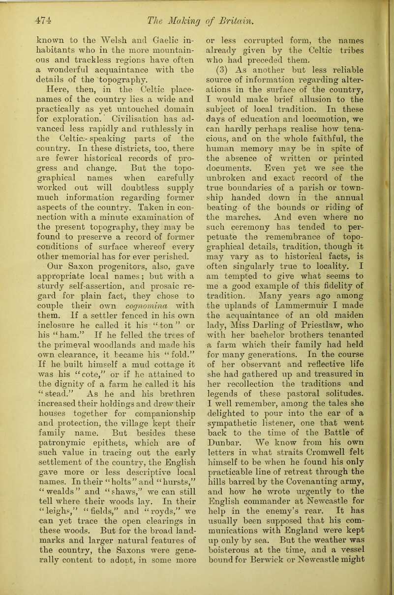 known to the Welsh and Gaelic in- habitants who in the more mountain- ous and trackless regions have often a wonderful acquaintance with the details of the topography. Here, then, in the Celtic place- names of the country lies a wide and practically as yet untouched domain for exploration. Civilisation has ad- vanced less rapidly and ruthlessly in the Celtic.- speaking parts of the country. In these districts, too, there are fewer historical records of pro- gress and change. But the topo- graphical names when carefully worked out will doubtless supply much information regarding former aspects of the country. Taken in con- nection with a minute examination of the present topography, they may be found to preserve a record of former conditions of surface whereof every other memorial has for ever perished. Our Saxon progenitors, also, gave appropriate local names; but with a sturdy self-assertion, and prosaic re- gard for plain fact, they chose to couple their own cognomina with them. If a settler fenced in his own inclosure he called it his “ton” or his “ham.” If he felled the trees of the primeval woodlands and made his own clearance, it became his “ fold.” If he built himself a mud cottage it was his “cote,” or if he attained to the dignity of a farm he called it his “stead.” As he and his brethren increased their holdings and drew their houses together for companionship and protection, the village kept their family name. But besides these patronymic epithets, which are of such value in tracing out the early settlement of the country, the English gave more or less descriptive local names. In their “holts” and “hursts,” “wealds” and “shaws,” we can still tell where their woods lay. In their “leighs,” “fields,” and “I’oyds,” we can yet trace the open clearings in these woods. But for the broad land- marks and larger natural features of the country, the Saxons were gene- rally content to adont, in some more or less corrupted form, the names already given by the Celtic tribes who had preceded them. (3) As another but less reliable source of information regarding alter- ations in the surface of the country, I would make brief allusion to the subject of local tradition. In these days of education and locomotion, we can hardly perhaps realise how tena- cious, and on the whole faithful, the human memory may be in spite of the absence of written or printed documents. Even yet we see the unbroken and exact record of the true boundaries of a parish or town- ship handed down in the annual beating of the bounds or riding of the marches. And even where no such ceremony has tended to per- petuate the remembrance of topo- graphical details, tradition, though it may vary as to historical facts, is often singularly true to locality. I am tempted to give what seems to me a good example of this fidelity of tradition. Many years ago among the uplands of Lammermuir I made the acquaintance of an old maiden lady. Miss Darling of Priestlaw, who with her bachelor brothers tenanted a farm which their family had held for many generations. In the course of her observant and reflective life she had gathered up and treasured in her recollection the traditions and legends of these pastoral solitudes. I well remember, among the tales she delighted to pour into the ear of a sympathetic listener, one that went back to the time of the Battle of Dunbar. We know from his own letters in what straits Cromwell felt himself to be when he found his only practicable line of retreat through the hills barred by the Covenanting army, and how he wrote urgently to the English commander at Newcastle for help in the enemy’s rear. It has usually been supposed that his com- munications with England were kept up only by sea. But the weather was boisterous at the time, and a vessel bound for Berwick or Newcastle might