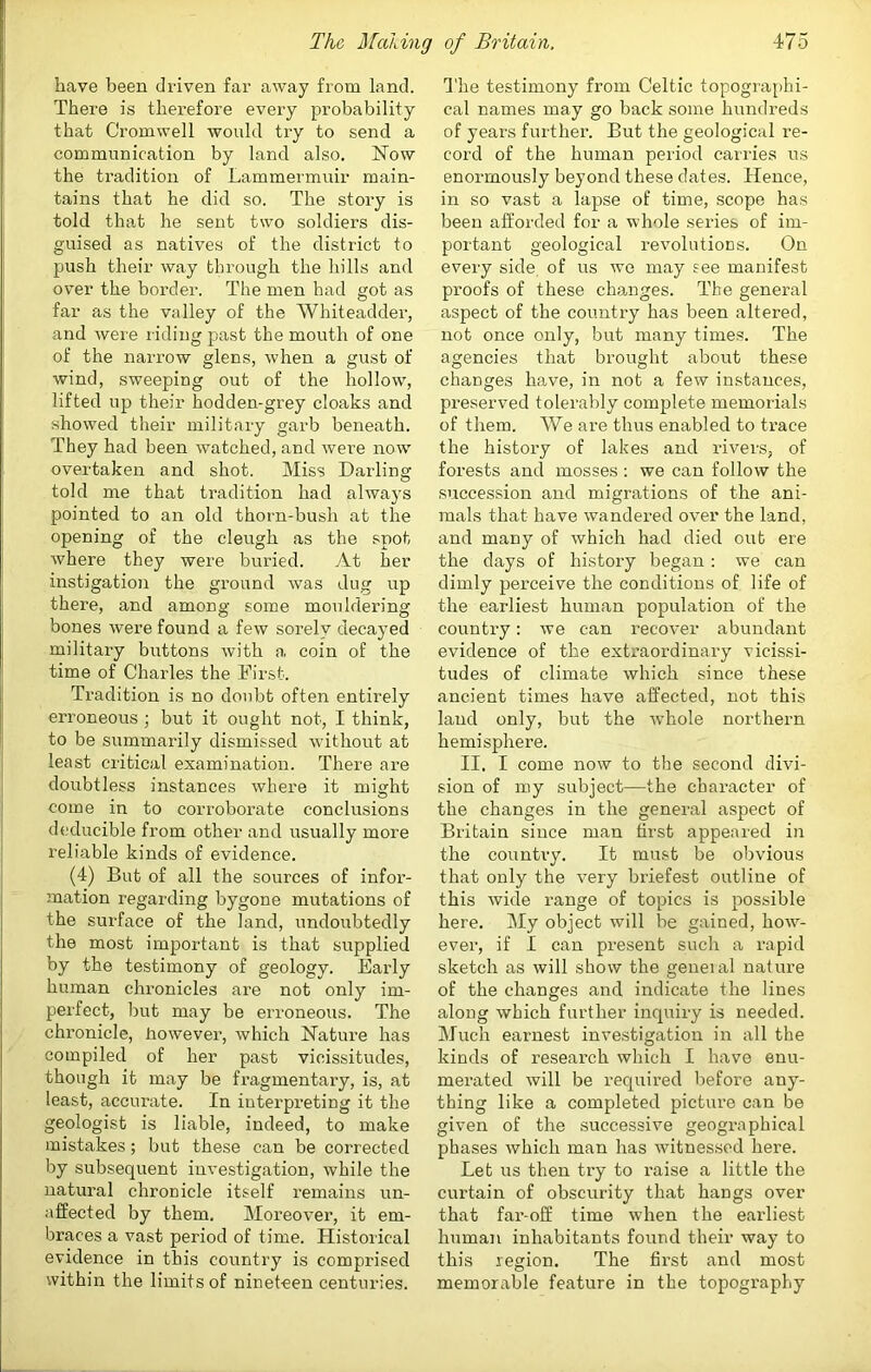 have been driven far away from land. There is therefore every probability that Cromwell would try to send a communication by land also. Now the tradition of Lammermuir main- tains that he did so. The story is told that he sent two soldiers dis- guised as natives of the district to push their way through the hills and over the border. The men had got as far as the valley of the Whiteadder, and were riding past the mouth of one of the narrow glens, when a gust of wind, sweeping out of the hollow, lifted up their hodden-grey cloaks and showed their military garb beneath. They had been watched, and were now overtaken and shot. Miss Darling told me that tradition had always pointed to an old thorn-bush at the opening of the cleugh as the spot where they were buried. At her instigation the ground was dug up there, and among some mouldering bones were found a few sorely decayed military buttons with a coin of the time of Charles the First. Tradition is no doubt often entirely erroneous ; but it ought not, I think, to be summarily dismissed without at least critical examination. There are doubtless instances where it might come in to corroborate conclusions deducible from other and usually more reliable kinds of evidence. (4) But of all the sources of infor- mation regarding bygone mutations of the surface of the land, undoubtedly the most important is that supplied by the testimony of geology. Early human chronicles are not only im- perfect, but may be erroneous. The chronicle, however, which Nature has compiled of her past vicissitudes, though it may be fragmentary, is, at least, accurate. In interpreting it the geologist is liable, indeed, to make mistakes; but these can be corrected by subsequent investigation, while the natural chronicle itself I’emains un- affected by them. Moreover, it em- braces a vast period of time. Historical evidence in this country is comprised within the limits of nineteen centuries. The testimony from Celtic topographi- cal names may go back some hundreds of years further. But the geological re- cord of the human period carries us enormously beyond these dates. Hence, in so vast a lapse of time, scope has been afforded for a whole series of im- portant geological revolutions. On every side, of us we may see manifest proofs of these changes. The general aspect of the country has been altered, not once only, but many time.s. The agencies that brought about these changes have, in not a few instances, preserved tolerably complete memorials of them. We are thus enabled to trace the history of lakes and rivers, of forests and mosses : we can follow the succession and migrations of the ani- mals that have wandered over the land, and many of which had died out ere the days of history began : we can dimly perceive the conditions of life of the earliest human population of the country: we can recover abundant evidence of the extraordinary vicissi- tudes of climate which since these ancient times have affected, not this land only, but the whole northern hemisphere. II, I come now to the second divi- sion of my subject—the character of the changes in the general aspect of Britain since man first appeared in the country. It must be obvious that only the very briefest outline of this wide range of topics is possible here. My object will be gained, how- ever, if I can present such a rapid sketch as will show the geneial nature of the changes and indicate the lines along which further inquiry is needed. Much earnest investigation in all the kinds of research which I have enu- merated will be required liefore any- thing like a completed picture can be given of the successive geographical phases which man has witnessed here. Let us then try to raise a little the curtain of obscurity that hangs over that far-off time when the earliest human inhabitants found their way to this region. The first and most memorable feature in the topography