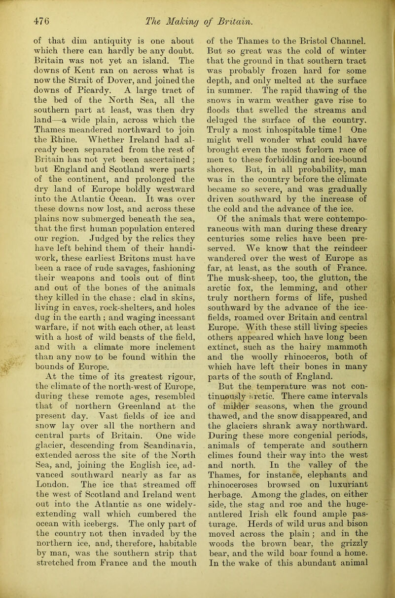 The Making of Britain. 476 of that dim antiquity is one about which there can hardly be any doubt. Britain was not yet an island. The downs of Kent ran on across what is now the Strait of Dover, and joined the downs of Picardy. A large tract of the bed of the North Sea, all the southern part at least, was then dry land—a wide plain, across which the Thames meandered northward to join the Rhine. Whether Ireland had al- ready been separated from the rest of Britain has not yet been ascertained; but England and Scotland were parts of the continent, and prolonged the dry land of Europe boldly westward into the Atlantic Ocean. It was over these downs now lost, and across these plains now submerged beneath the sea, that the first human population entered our region. Judged by the relics they have left behind them of their handi- work, these earliest Britons must have been a race of rude savages, fashioning their weapons and tools out of flint and out of the bones of the animals they killed in the chase; clad in skins, living in caves, rock-shelters, and holes dug in the earth ; and waging incessant warfare, if not with each other, at least with a host of wild beasts of the field, and with a climate more inclement than any now to be found within the bounds of Europe. At the time of its greatest rigour, the climate of the north-west of Europe, during these remote ages, resembled that of northern Greenland at the present day. Vast fields of ice and snow lay over all the northern and central parts of Britain. One wide glacier, descending from Scandinavia, extended across the site of the North Sea, and, joining the English ice, ad- vanced southward nearly as far as London. The ice that streamed off the west of Scotland and Ireland went out into the Atlantic as one widely- extending wall which cumbered the ocean with icebex’gs. The only part of the country not then invaded by the northern ice, and, therefore, habitable by man, was the southern strip that stretched from France and the mouth of the Thames to the Bristol Channel. | But so great was the cold of winter that the ground in that southern tract was probably frozen hard for some depth, and only melted at the surface in summer. The rapid thawing of the snows in warm weather gave rise to floods that swelled the streams and deluged the surface of the country. Truly a most inhospitable time 1 One might well wonder what could have brought even the most forlorn race of men to these forbidding and ice-bound shores. But, in all probability, man was in the country before the climate became so severe, and was gradually driven southward by the increase of the cold and the advance of the ice. Of the animals that were contempo- raneous with man during these dreary centuries some relics have been pre- served. We know that the reindeer wandered over the west of Europe as far, at least, as the south of France. I The musk-sheep, too, the glutton, the 1' arctic fox, the lemming, and other truly northern forms of life, pushed southward by the advance of the ice- fields, roamed over Britain and central Europe. With these still living species others appeared which have long been extinct, such as the hairy mammoth and the woolly rhinoceros, both of which have left their bones in many f parts of the south of England. 1 But the temperature was not con- | tinuously n retie. There came intervals * of milder seasons, when the ground j thawed, and the snow disappeared, and ^ the glaciers shrank away northward. * During these more congenial periods, ' animals of temperate and southern | climes found their way into the west and north. In the valley of the Thames, for instance, elephants and rhinoceroses browsed on luxuriant herbage. Among the glades, on either side, the stag and roe and the huge- antlered Irish elk found ample pas- turage. Herds of wild urus and bison moved across the plain; and in the woods the brown bear, the grizzly bear, and the wild boar found a home. In the wake of this abundant animal