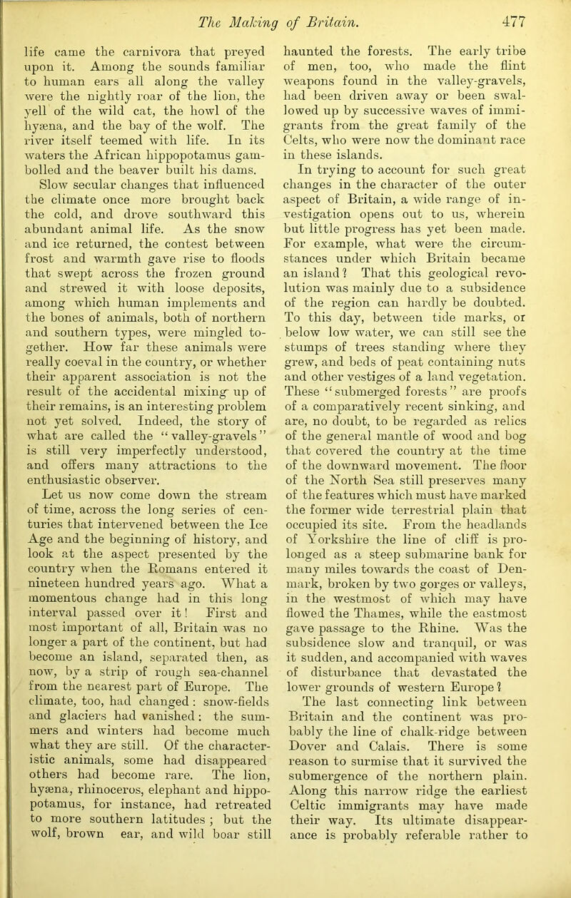 life came the carnivora that preyed upon it. Among the sounds familiar to human ears all along the valley were the nightly roar of the lion, the yell of the wild cat, the howl of the hytena, and the bay of the wolf. The river itself teemed with life. In its waters the African hippopotamus gam- bolled and the beaver built his dams. Slow secular changes that influenced the climate once more brought back the cold, and drove southward this abundant animal life. As the snow and ice returned, the contest between frost and warmth gave rise to floods that swept across the frozen ground and strewed it with loose deposits, among which human implements and the bones of animals, both of northern and southern types, were mingled to- gether. How far these animals were really coeval in the country, or whether their apparent association is not the result of the accidental mixing- up of their remains, is an interesting problem not yet solved. Indeed, the story of what are called the “ valley-gravels ” is still very imperfectly understood, and offers many attractions to the enthusiastic observer. Let us now come down the stream of time, across the long series of cen- turies that intervened between the Ice Age and the beginning of history, and look at the aspect presented by the country when the Homans entered it nineteen hundred years ago. What a momentous change had in this long interval passed over it! First and most important of all, Britain was no longer a part of the continent, but had become an island, separated then, as now, by a strip of rough sea-channel from the nearest part of Europe. The climate, too, had changed : snow-fields and glaciers had vanished: the sum- mers and winters had become much what they are still. Of the character- istic animals, some had disappeared others had become rare. The lion, hysena, rhinoceros, elephant and hippo- potamus, for instance, had retreated to more southern latitudes ; but the wolf, brown ear, and wild boar still haunted the forests. The early tribe of men, too, who made the flint weapons found in the valley-gravels, had been driven away or been swal- lowed up by successive waves of immi- grants from the great family of the Celts, who were now the dominant I’ace in these islands. In trying to account for such great changes in the character of the outer aspect of Britain, a wide range of in- vestigation opens out to us, wherein but little progress has yet been made. For example, what were the circum- stances under which Britain became an island ? That this geological revo- lution was mainly due to a subsidence of the region can hardly be doubted. To this day, between tide marks, or below low water, we can still see the stumps of trees standing where they grew, and beds of peat containing nuts and other vestiges of a land vegetation. These “submerged forests” are proofs of a comparatively recent sinking, and are, no doubt, to be regarded as relics of the general mantle of wood and bog that covered the country at the time of the downward movement. The fl'oor of the North Sea still preserves many of the features which must have marked the former wide terrestrial plain that occupied its site. From the headlands of Yorkshire the line of cliff is pro- longed as a steep submarine bank for many miles towards the coast of Den- mai’k, broken by two gorges or valleys, in the westmost of which may have flowed the Thames, while the eastmost gave passage to the Rhine. Was the subsidence slow and tranquil, or was it sudden, and accompanied with waves of disturbance that devastated the lower grounds of western Europe 1 The last connecting link between Britain and the continent was pro- bably the line of chalk-ridge between Dover and Calais. There is some reason to surmise that it survived the submergence of the northern plain. Along this narrow ridge the earliest Celtic immigrants may have made their way. Its ultimate disappear- ance is probably referable rather to