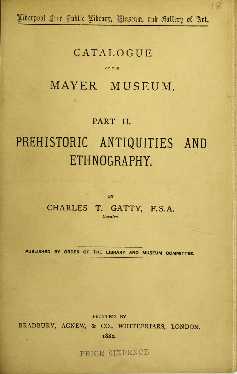 Utkrfool |;« fnblic Pbrarj, Uitassnm, anb £allm at Urt. CATALOGUE OF THE MAYER MUSEUM. PART II. PREHISTORIC ANTIQUITIES AND ETHNOGRAPHY. CHARLES T. GATTY, F.S.A. Curator. PUBLISHED BY ORDER OF THE LIBRARY AND MUSEUM COMMITTEE. PRINTED BY BRADBURY, AGNEW, & CO., WHITEFRIARS, LONDON. 1882. PRICE SIXPENCE