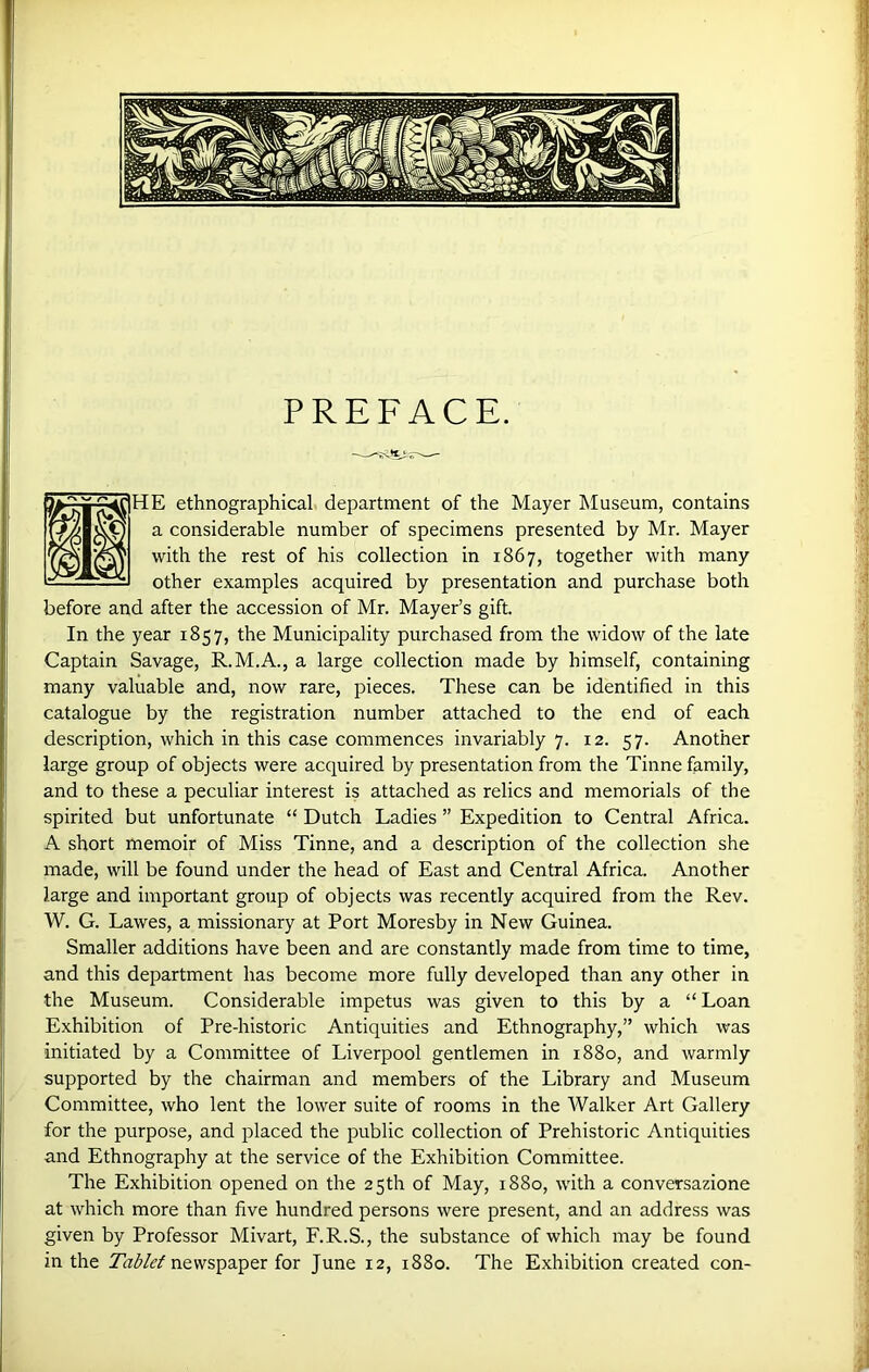 PREFACE. HE ethnographical department of the Mayer Museum, contains a considerable number of specimens presented by Mr. Mayer with the rest of his collection in 1867, together with many other examples acquired by presentation and purchase both before and after the accession of Mr. Mayer’s gift. In the year 1857, the Municipality purchased from the widow of the late Captain Savage, R.M.A., a large collection made by himself, containing many valuable and, now rare, pieces. These can be identified in this catalogue by the registration number attached to the end of each description, which in this case commences invariably 7. 12. 57. Another large group of objects were acquired by presentation from the Tinne family, and to these a peculiar interest is attached as relics and memorials of the spirited but unfortunate “ Dutch Ladies ” Expedition to Central Africa. A short memoir of Miss Tinne, and a description of the collection she made, will be found under the head of East and Central Africa. Another large and important group of objects was recently acquired from the Rev. W. G. Lawes, a missionary at Port Moresby in New Guinea. Smaller additions have been and are constantly made from time to time, and this department has become more fully developed than any other in the Museum. Considerable impetus was given to this by a “Loan Exhibition of Pre-historic Antiquities and Ethnography,” which was initiated by a Committee of Liverpool gentlemen in 1880, and warmly supported by the chairman and members of the Library and Museum Committee, who lent the lower suite of rooms in the Walker Art Gallery for the purpose, and placed the public collection of Prehistoric Antiquities and Ethnography at the service of the Exhibition Committee. The Exhibition opened on the 25th of May, 1880, with a conversazione at which more than five hundred persons were present, and an address was given by Professor Mivart, F.R.S., the substance of which may be found in the Tab let newspaper for June 12, 1880. The Exhibition created con-