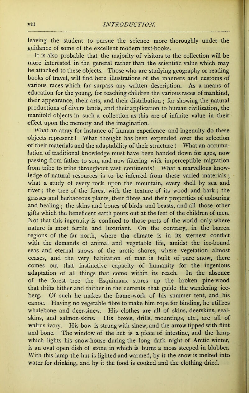 1 viii INTRODUCTION. leaving the student to pursue the science more thoroughly under the guidance of some of the excellent modern text-books. It is also probable that the majority of visitors to the collection will be more interested in the general rather than the scientific value which may be attached to these objects. Those who are studying geography or reading books of travel, will find here illustrations of the manners and customs of various races which far surpass any written description. As a means of education for the young, for teaching children the various races of mankind, their appearance, their arts, and their distribution ; for showing the natural productions of divers lands, and their application to human civilization, the manifold objects in such a collection as this are of infinite value in their effect upon the memory and the imagination. What an array for instance of human experience and ingenuity do these objects represent! What thought has been expended over the selection of their materials and the adaptability of their structure ! What an accumu- lation of traditional knowledge must have been handed down for ages, now passing from father to son, and now filtering with imperceptible migration from tribe to tribe throughout vast continents! What a marvellous know- ledge of natural resources is to be inferred from these varied materials ; what a study of every rock upon the mountain, every shell by sea and river; the tree of the forest with the texture of its wood and bark; the grasses and herbaceous plants, their fibres and their properties of colouring and healing; the skins and bones of birds and beasts, and all those other gifts which the beneficent earth pours out at the feet of the children of men. Not that this ingenuity is confined to those parts of the world only where nature is most fertile and luxuriant. On the contrary, in the barren regions of the far north, where the climate is in its sternest conflict with the demands of animal and vegetable life, amidst the ice-bound seas and eternal snows of the arctic shores, where vegetation almost ceases, and the very habitation of man is built of pure snow, there comes out that instinctive capacity of humanity for the ingenious adaptation of all things that come within its reach. In the absence of the forest tree the Esquimaux stores up the broken pine-wood that drifts hither and thither in the currents that guide the wandering ice- berg. Of such he makes the frame-work of his summer tent, and his canoe. Having no vegetable fibre to make him rope for binding, he utilizes whalebone and deer-sinew. His clothes are all of skins, deerskins, seal- skins, and salmon-skins. His boxes, drills, mountings, etc., are all of walrus ivory. His bow is strung with sinew, and the arrow tipped with flint and bone. The window of the hut is a piece of intestine, and the lamp which lights his snow-house during the long dark night of Arctic winter, is an oval open dish of stone in which is burnt a moss steeped in blubber. With this lamp the hut is lighted and warmed, by it the snow is melted into water for drinking, and by it the food is cooked and the clothing dried.