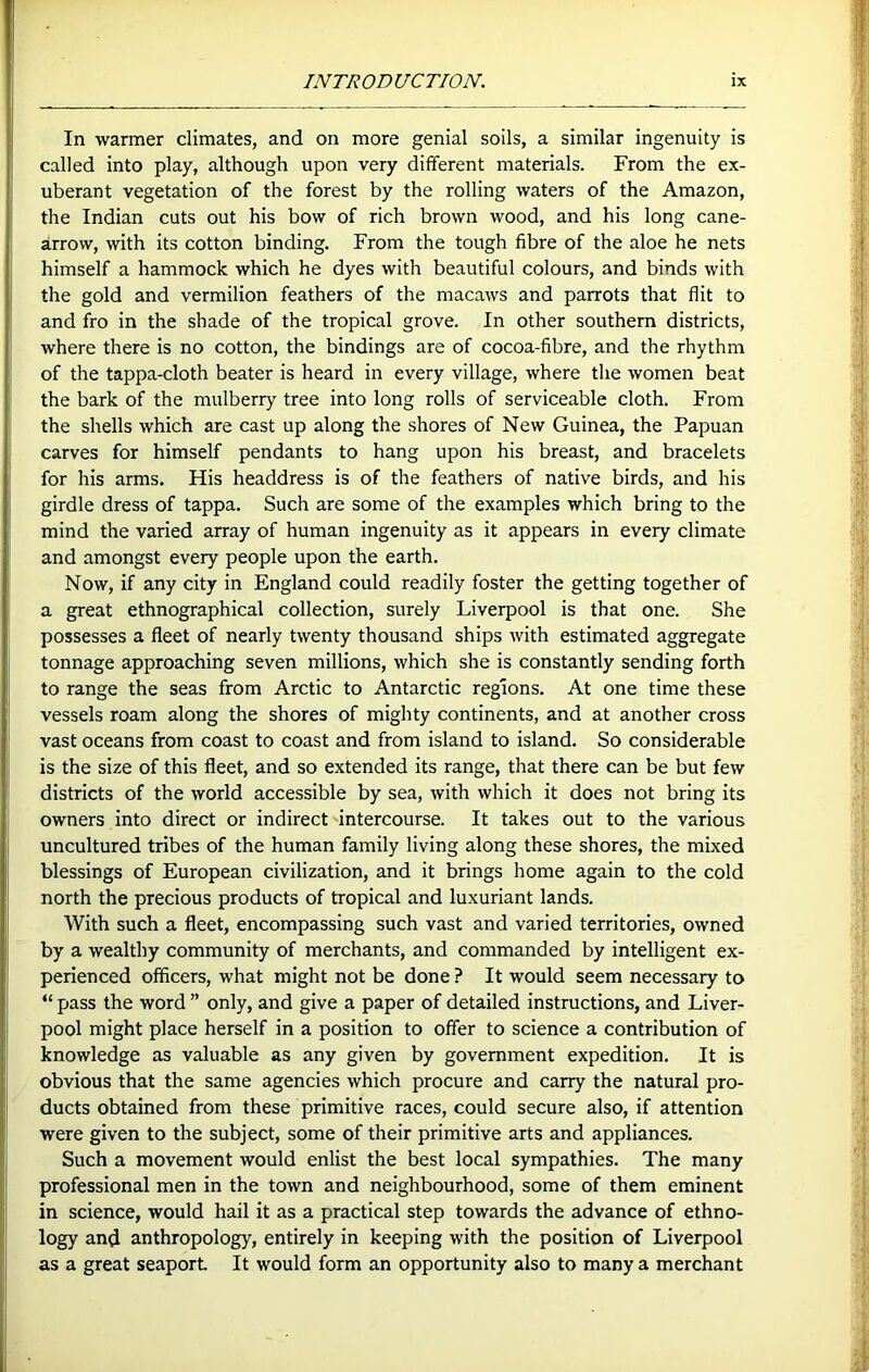 In warmer climates, and on more genial soils, a similar ingenuity is called into play, although upon very different materials. From the ex- uberant vegetation of the forest by the rolling waters of the Amazon, the Indian cuts out his bow of rich brown wood, and his long cane- arrow, with its cotton binding. From the tough fibre of the aloe he nets himself a hammock which he dyes with beautiful colours, and binds with the gold and vermilion feathers of the macaws and parrots that flit to and fro in the shade of the tropical grove. In other southern districts, where there is no cotton, the bindings are of cocoa-fibre, and the rhythm of the tappa-cloth beater is heard in every village, where the women beat the bark of the mulberry tree into long rolls of serviceable cloth. From the shells which are cast up along the shores of New Guinea, the Papuan carves for himself pendants to hang upon his breast, and bracelets for his arms. His headdress is of the feathers of native birds, and his girdle dress of tappa. Such are some of the examples which bring to the mind the varied array of human ingenuity as it appears in every climate and amongst every people upon the earth. Now, if any city in England could readily foster the getting together of a great ethnographical collection, surely Liverpool is that one. She possesses a fleet of nearly twenty thousand ships with estimated aggregate tonnage approaching seven millions, which she is constantly sending forth to range the seas from Arctic to Antarctic regions. At one time these vessels roam along the shores of mighty continents, and at another cross vast oceans from coast to coast and from island to island. So considerable is the size of this fleet, and so extended its range, that there can be but few districts of the world accessible by sea, with which it does not bring its owners into direct or indirect intercourse. It takes out to the various uncultured tribes of the human family living along these shores, the mixed blessings of European civilization, and it brings home again to the cold north the precious products of tropical and luxuriant lands. With such a fleet, encompassing such vast and varied territories, owned by a wealthy community of merchants, and commanded by intelligent ex- perienced officers, what might not be done ? It would seem necessary to “ pass the word ” only, and give a paper of detailed instructions, and Liver- pool might place herself in a position to offer to science a contribution of knowledge as valuable as any given by government expedition. It is obvious that the same agencies which procure and carry the natural pro- ducts obtained from these primitive races, could secure also, if attention were given to the subject, some of their primitive arts and appliances. Such a movement would enlist the best local sympathies. The many professional men in the town and neighbourhood, some of them eminent in science, would hail it as a practical step towards the advance of ethno- logy and anthropology, entirely in keeping with the position of Liverpool as a great seaport It would form an opportunity also to many a merchant