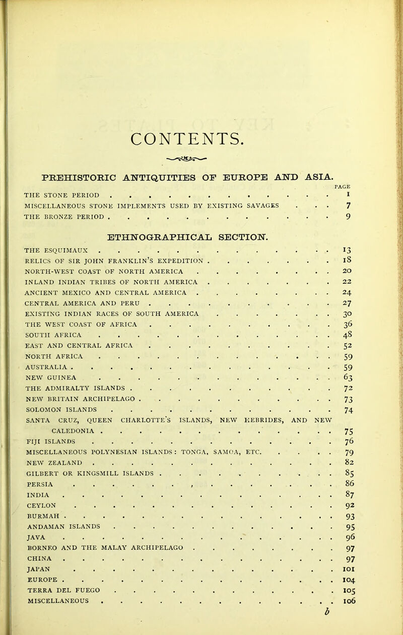 CONTENTS PREHISTORIC ANTIQUITIES OF EUROPE AND ASIA. PAGE THE STONE PERIOD I MISCELLANEOUS STONE IMPLEMENTS USED BY EXISTING SAVAGES . . . 7 THE BRONZE PERIOD 9 ETHNOGRAPHICAL SECTION. THE ESQUIMAUX 13 RELICS OF SIR JOHN FRANKLIN’S EXPEDITION iS NORTH-WEST COAST OF NORTH AMERICA 20 INLAND INDIAN TRIBES OF NORTH AMERICA 22 ANCIENT MEXICO AND CENTRAL AMERICA 24 CENTRAL AMERICA AND PERU 27 EXISTING INDIAN RACES OF SOUTH AMERICA 30 THE WEST COAST OF AFRICA 36 SOUTH AFRICA 48 EAST AND CENTRAL AFRICA 52 NORTH AFRICA 59 AUSTRALIA 59 NEW GUINEA 63 THE ADMIRALTY ISLANDS 72 NEW BRITAIN ARCHIPELAGO 73 SOLOMON ISLANDS 74 SANTA CRUZ, QUEEN CHARLOTTES ISLANDS, NEW HEBRIDES, AND NEW CALEDONIA 75 FIJI ISLANDS 76 MISCELLANEOUS POLYNESIAN ISLANDS : TONGA, SAMOA, ETC 79 NEW ZEALAND 82 GILBERT OR KINGSMILL ISLANDS 85 PERSIA , 86 INDIA 87 CEYLON 92 BURMAH 93 ANDAMAN ISLANDS 95 JAVA 96 BORNEO AND THE MALAY ARCHIPELAGO 97 CHINA 97 JAPAN IOI EUROPE I04 TERRA DEL FUEGO ............ 105 MISCELLANEOUS 106 b