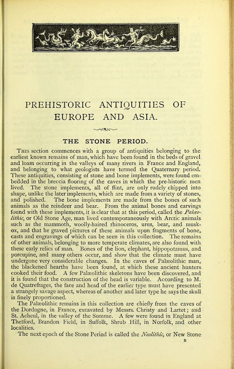 PREHISTORIC ANTIQUITIES OF EUROPE AND ASIA. THE STONE PERIOD. This section commences with a group of antiquities belonging to the earliest known remains of man, which have been found in the beds of gravel and loam occurring in the valleys of many rivers in France and England, and belonging to what geologists have termed the Quaternary period. These antiquities, consisting of stone and bone implements, were found em- bedded in the breccia flooring of the caves in which the pre-historic men lived. The stone implements, all of flint, are only rudely chipped into shape, unlike the later implements, which are made from a variety of stones, and polished. The bone implements are made from the bones of such animals as the reindeer and bear. From the animal bones and carvings found with these implements, it is clear that at this period, called the Paleo- lithic, or Old Stone Age, man lived contemporaneously with Arctic animals such as the mammoth, woolly-haired rhinoceros, urus, bear, and musk- ox, and that he graved pictures of these animals upon fragments of bone, casts and engravings of which can be seen in this collection. The remains of other animals, belonging to more temperate climates, are also found with these early relics of man. Bones of the lion, elephant, hippopotamus, and porcupine, and many others occur, and show that the climate must have undergone very considerable changes. In the caves of Palaeolithic man, the blackened hearths have been found, at which these ancient hunters cooked their food. A few Palaeolithic skeletons have been discovered, and it is found that the construction of the head is variable. According to M. de Quatrefrages, the face and head of the earlier type must have presented a strangely savage aspect, whereas of another and later type he says the skull is finely proportioned. The Palaeolithic remains in this collection are chiefly from the caves of the Dordogne, in France, excavated by Messrs. Christy and Lartet; and St. Acheul, in the valley of the Somme. A few were found in England at Thetford, Brandon Field, in Suffolk, Shrub Hill, in Norfolk, and other localities. The next epoch of the Stone Period is called the Neolithic, or New Stone