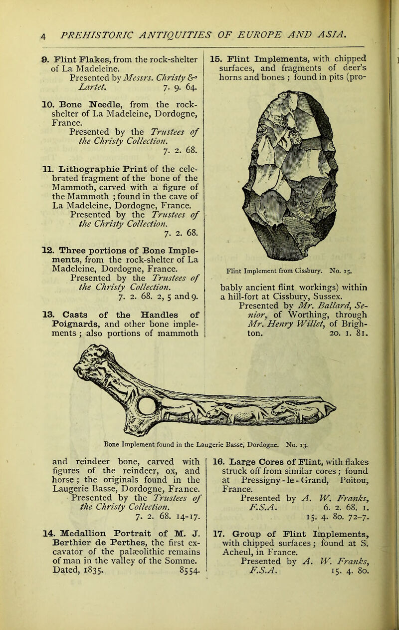 9. Flint Flakes, from the rock-shelter of La Madeleine. Presented by Messrs. Christy Lartet. 7. 9. 64. 10. Bone Needle, from the rock- shelter of La Madeleine, Dordogne, France. Presented by the Trustees of the Christy Collection. 7. 2. 68. 11. Lithographic Print of the cele- brated fragment of the bone of the Mammoth, carved with a figure of the Mammoth ; found in the cave of La Madeleine, Dordogne, France. Presented by the Trustees of the Christy Collection. 7. 2. 68. 12. Three portions of Bone Imple- ments, from the rock-shelter of La Madeleine, Dordogne, France. Presented by the Trustees of the Christy Collectio?i. 7. 2. 68. 2, 5 and 9. 13. Casts of the Handles of Poignards, and other bone imple- ments ; also portions of mammoth 15. Flint Implements, with chipped surfaces, and fragments of deer’s horns and bones ; found in pits (pro- Flint Implement from Cissbury. No. 15. bably ancient flint workings) within a hill-fort at Cissbury, Sussex. Presented by Mr. Ballard, Se- nior, of Worthing, through Mr. Henry Willet, of Brigh- ton. 20. 1. 81. Bone Implement found in the Laugerie Basse, Dordogne. No. 13. and reindeer bone, carved with figures of the reindeer, ox, and horse; the originals found in the Laugerie Basse, Dordogne, France. Presented by the Tmstees of the Christy Collection. 7. 2. 68. 14-17. 14. Medallion Portrait of M. J. Berthier de Perthes, the first ex- cavator of the palaeolithic remains of man in the valley of the Somme. Dated, 1835. 85 54. 16. Large Cores of Flint, with flakes struck off from similar cores ; found at Pressigny - le - Grand, Poitou, France. Presented by A. W. Franks, F.S.A. 6. 2. 68. 1. 15. 4. 80. 72-7. 17. Group of Flint Implements, with chipped surfaces ; found at S. Acheul, in France. Presented by A. IV. Franks, F.S.A. 15. 4. 80.