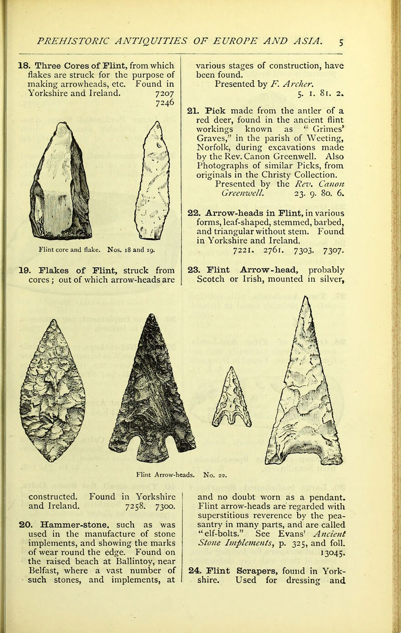 18. Three Cores of Flint, from which flakes are struck for the purpose of making arrowheads, etc. Found in Yorkshire and Ireland. 7207 7246 Flint core and flake. Nos. 18 and 19. 19. Flakes of Flint, struck from cores ; out of which arrow-heads are various stages of construction, have been found. Presented by F. Archer. 5. 1. 8r. 2. 21. Pick made from the antler of a red deer, found in the ancient flint workings known as “ Grimes' Graves,” in the parish of Weeting, Norfolk, during excavations made by the Rev. Canon Greenwell. Also Photographs of similar Picks, from originals in the Christy Collection. Presented by the Rev. Canon Greenwell. 23. 9. 80. 6. 22. Arrow-heads in Flint, in various forms, leaf-shaped, stemmed, barbed, and triangular without stem. Found in Yorkshire and Ireland. 7221. 2761. 7303. 7307. 23. Flint Arrow-head, probably Scotch or Irish, mounted in silver, Flint Arrow-heads. No. 22. constructed. Found in Yorkshire and Ireland. 7258. 7300. 20. Hammer-Stone, such as was used in the manufacture of stone implements, and showing the marks of wear round the edge. Found on the raised beach at Ballintoy, near Belfast, where a vast number of such stones, and implements, at and no doubt worn as a pendant. Flint arrow-heads are regarded with superstitious reverence by the pea- santry in many parts, and are called “elf-bolts.” See Evans’ Ancient Stone Implements, p. 325, and foil. I3045- 24. Flint Scrapers, found in York- shire. Used for dressing and