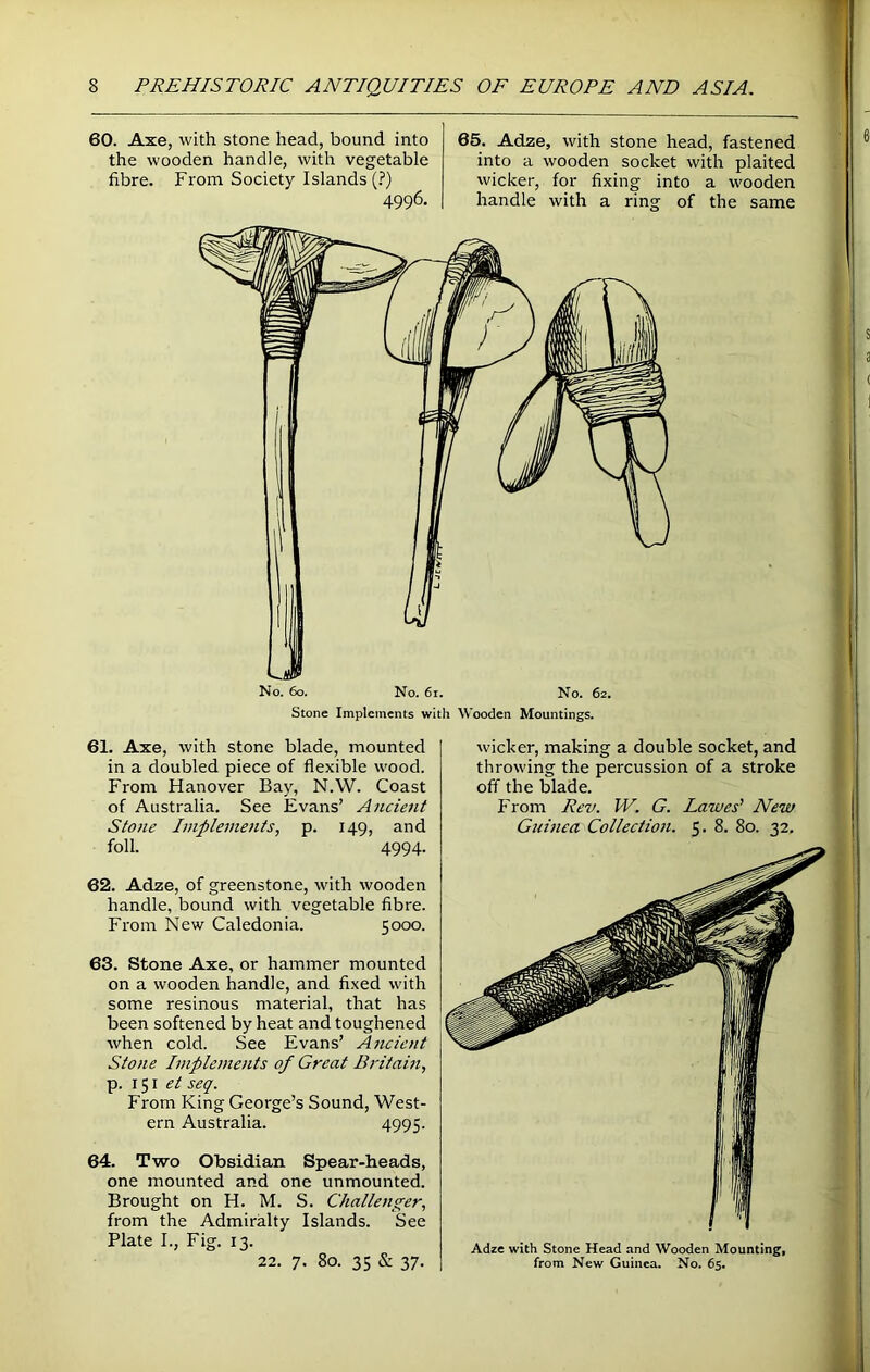 60. Axe, with stone head, bound into the wooden handle, with vegetable fibre. From Society Islands (?) 4996. 65. Adze, with stone head, fastened into a wooden socket with plaited wicker, for fixing into a wooden handle with a ring of the same U No. 60. No. 61. No. 62. Stone Implements with Wooden Mountings. 61. Axe, with stone blade, mounted in a doubled piece of flexible wood. From Hanover Bay, N.W. Coast of Australia. See Evans’ Ancient Stone Implements, p. 149, and foil. 4994- 62. Adze, of greenstone, with wooden handle, bound with vegetable fibre. From New Caledonia. 5000. 63. Stone Axe, or hammer mounted on a wooden handle, and fixed with some resinous material, that has been softened by heat and toughened when cold. See Evans’ Ancient Stone Implements of Great Britain, p. 151 et seq. From King George’s Sound, West- ern Australia. 4995. 64. Two Obsidian Spear-heads, one mounted and one unmounted. Brought on H. M. S. Challenger, from the Admiralty Islands. See Plate I., Fig. 13. 22. 7. 80. 35 & 37. wicker, making a double socket, and throwing the percussion of a stroke off the blade. From Rev. W. G. Larues’ New Guinea Collection. 5. 8. 80. 32. Adze with Stone Head and Wooden Mounting, from New Guinea. No. 65.