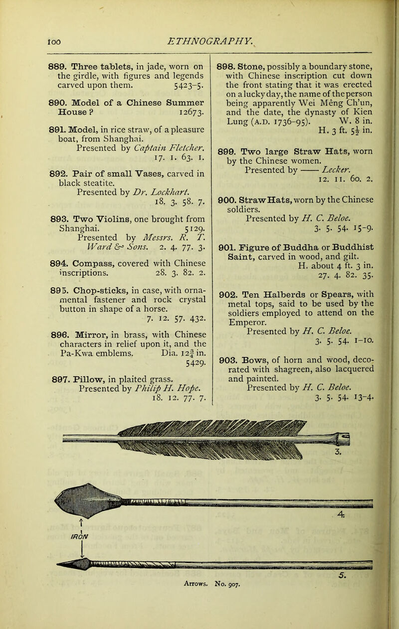 889. Three tablets, in jade, worn on the girdle, with figures and legends carved upon them. 5423-5. 890. Model of a Chinese Summer House? 12673. 891. Model, in rice straw, of a pleasure boat, from Shanghai. Presented by Captain Fletcher. 17. 1. 63. 1. 892. Pair of small Vases, carved in black steatite. Presented by Dr. Lockhart. 18. 3. 58. 7. 893. Two Violins, one brought from Shanghai. 5129. Presented by Messrs. R. T. Ward &■= Sons. 2. 4. 77. 3. 894. Compass, covered with Chinese inscriptions. 28. 3. 82. 2. 895. Chop-sticks, in case, with orna- mental fastener and rock crystal button in shape of a horse. 7. 12. 57. 432. 896. Mirror, in brass, with Chinese characters in relief upon it, and the Pa-Kwa emblems. Dia. I2fin. 5429. 897. Pillow, in plaited grass. Presented by Philip H. Hope. 18. 12. 77. 7. 898. Stone, possibly a boundary stone, with Chinese inscription cut down the front stating that it was erected on aluckyday,the name of theperson being apparently Wei Meng Ch’un, and the date, the dynasty of Kien Lung (a.d. 1736-95). W. 8 in. H. 3 ft. 5^ in. 899. Two large Straw Hats, worn by the Chinese women. Presented by Lecker. 12. 11. 60. 2. 900. Straw Hats, worn by the Chinese soldiers. Presented by H. C. Beloe. 3- 5- 54- 15-9- 901. Figure of Buddha or Buddhist Saint, carved in wood, and gilt. H. about 4 ft. 3 in. 27. 4. 82. 35. 902. Ten Halberds or Spears, with metal tops, said to be used by the soldiers employed to attend on the Emperor. Presented by H. C. Beloe. 3. 5. 54. i—10. 903. Bows, of horn and wood, deco- rated with shagreen, also lacquered and painted. Presented by IT. C. Beloe. 3. 5. 54. 13-4. 4 Arrows. No. 907.