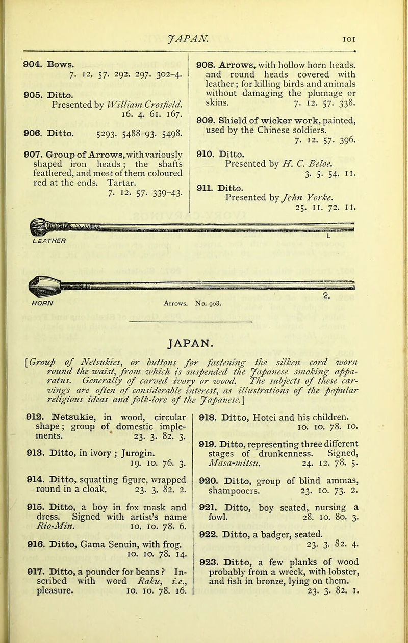904. Bows. 7. 12. 57. 292. 297. 302-4. 905. Ditto. Presented by William Crosfield. 16. 4. 61. 167. 906. Ditto. 5293. 5488-93. 5498. 907. Group of Arrows, with variously shaped iron heads; the shafts feathered, and most of them coloured I red at the ends. Tartar. 7. 12. 57. 339-43- 908. Arrows, with hollow horn heads, and round heads covered with leather; for killing birds and animals without damaging the plumage or skins. 7. 12. 57. 338. 909. Shield of wicker work, painted, used by the Chinese soldiers. 7. 12. 57. 396. 910. Ditto. Presented by H. C. Beloc. 3- 5- 54- 11. 911. Ditto. Presented by John Yorke. 25. ir. 72. It. JAPAN. [Group of Nefsukies, or buttons for fastening the silken cord worn round the waist, from which is suspended the Japanese smoking appa- ratus. Generally of carved ivory or wood. The subjects of these car- vings are often of considerable interest, as illustrations of the popular religious ideas and folk-lore of the Japanese.] 912. Netsukie, in wood, circular shape; group of domestic imple- ments. ' 23. 3. 82. 3. 913. Ditto, in ivory ; Jurogin. 19. 10. 76. 3. 914. Ditto, squatting figure, wrapped round in a cloak. 23. 3. 82. 2. 915. Ditto, a boy in fox mask and dress. Signed with artist’s name Rio-Min. 10. 10. 78. 6. 916. Ditto, Gama Senuin, with frog. 10. 10. 78. 14. 917. Ditto, a pounder for beans ? In- scribed with word Raku, i.e., pleasure. 10. 10. 78. 16. 918. Ditto, Hotei and his children. 10. 10. 78. 10. 919. Ditto, representing three different stages of drunkenness. Signed, Masa-mitsu. 24. 12. 78. 5. 920. Ditto, group of blind ammas, shampooers. 23. 10. 73. 2. 921. Ditto, boy seated, nursing a fowl. 28. 10. 80. 3. 922. Ditto, a badger, seated. 23. 3. 82. 4. 923. Ditto, a few planks of wood probably from a wreck, with lobster, and fish in bronze, lying on them. 23. 3. 82. 1.