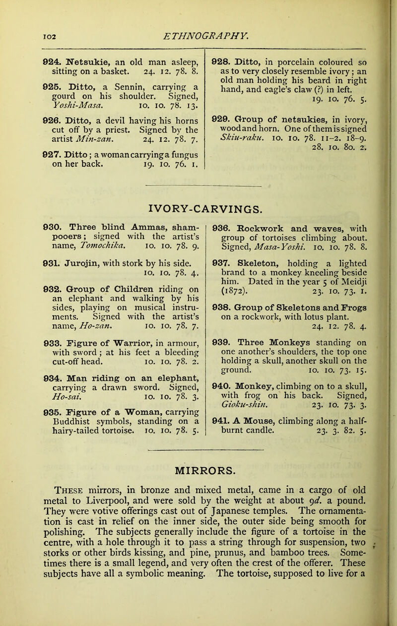 924. Netsukie, an old man asleep, sitting on a basket. 24. 12. 78. 8. 925. Ditto, a Sennin, carrying a gourd on his shoulder. Signed, Yoshi-Masa. 10. 10. 78. 13. 926. Ditto, a devil having his horns cut off by a priest. Signed by the artist Min-zan. 24. 12. 78. 7. 927. Ditto; a woman carryinga fungus on her back. 19. 10. 76. 1. 928. Ditto, in porcelain coloured so as to very closely resemble ivory; an old man holding his beard in right hand, and eagle’s claw (?) in left. 19. 10. 76. 5. 929. Group of netsukies, in ivory, woodandhorn. One of them is signed Skiu-raku. 10. 10. 78. 11-2. 18-9. 28. 10. 80. 2. IVORY-CARVINGS. 930. Three blind Ammas, sham- pooers; signed with the artist’s name, Tomochika. 10. 10. 78. 9. 931. Jurojin, with stork by his side. 10. 10. 78. 4. 932. Group of Children riding on an elephant and walking by his sides, playing on musical instru- ments. Signed with the artist’s name, Ho-zan. 10. 10. 78. 7. 933. Figure of Warrior, in armour, with sword ; at his feet a bleeding cut-off head. 10. 10. 78. 2. 934. Man riding on an elephant, carrying a drawn sword. Signed, Ho-sai. 10. 10. 78. 3. 935. Figure of a Woman, carrying Buddhist symbols, standing on a hairy-tailed tortoise. 10. 10. 78. 5. 936. Roekwork and waves, with group of tortoises climbing about. Signed, Masa-Yoshi. 10. 10. 78. 8. 937. Skeleton, holding a lighted brand to a monkey kneeling beside him. Dated in the year 5 of Meidji (1872). 23. 10. 73. 1. 938. Group of Skeletons and Frogs on a roekwork, with lotus plant. 24. 12. 78. 4. 939. Three Monkeys standing on one another’s shoulders, the top one holding a skull, another skull on the ground. 10. 10. 73. 15. 940. Monkey, climbing on to a skull, with frog on his back. Signed, Gioku-shin. 23. 10. 73. 3. 941. A Mouse, climbing along a half- burnt candle. 23. 3. 82. 5. MIRRORS. These mirrors, in bronze and mixed metal, came in a cargo of old metal to Liverpool, and were sold by the weight at about 9d. a pound. They were votive offerings cast out of Japanese temples. The ornamenta- tion is cast in relief on the inner side, the outer side being smooth for polishing. The subjects generally include the figure of a tortoise in the centre, with a hole through it to pass a string through for suspension, two storks or other birds kissing, and pine, prunus, and bamboo trees. Some- times there is a small legend, and very often the crest of the offerer. These subjects have all a symbolic meaning. The tortoise, supposed to live for a