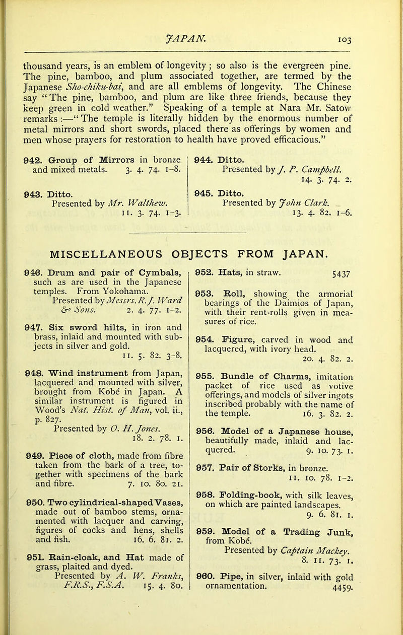 thousand years, is an emblem of longevity; so also is the evergreen pine. The pine, bamboo, and plum associated together, are termed by the Japanese Sho-chiku-bat, and are all emblems of longevity. The Chinese say “ The pine, bamboo, and plum are like three friends, because they keep green in cold weather.” Speaking of a temple at Nara Mr. Satov remarks :—“ The temple is literally hidden by the enormous number of metal mirrors and short swords, placed there as offerings by women and men whose prayers for restoration to health have proved efficacious.” 942. Group of Mirrors in bronze and mixed metals. 3. 4. 74. 1-8. 943. Ditto. Presented by Mr. Walthew. 11. 3. 74. 1-3. 944. Ditto. Presented by J. P. Campbell. 14. 3- 74- 2. 945. Ditto. Presented by John Clark. 13. 4. 82. 1-6. MISCELLANEOUS OBJECTS FROM JAPAN. 946. Drum and pair of Cymbals, such as are used in the Japanese temples. From Yokohama. Presented by Messrs. R.J. Ward & Sons. 2. 4. 77- 1-2. 947. Six sword hilts, in iron and brass, inlaid and mounted with sub- jects in silver and gold. 11. 5. 82. 3-8. 948. Wind instrument from Japan, lacquered and mounted with silver, brought from Kobe in Japan. A similar instrument is figured in Wood’s Nat. Hist, of Man, vol. ii., p. 827. Presented by 0. H. Jones. 18. 2. 78. 1. 949. Piece of cloth, made from fibre taken from the bark of a tree, to- gether with specimens of the bark and fibre. 7. 10. 80. 21. 950. Two cylindrical-shaped Vases, made out of bamboo stems, orna- mented with lacquer and carving, figures of cocks and hens, shells and fish. 16. 6. 81. 2. 951. Rain-cloak, and Hat made of grass, plaited and dyed. Presented by A. W. Franks, F.P.S., F.S.A. 15. 4. 80. 952. Hats, in straw. 5437 953. Roll, showing the armorial bearings of the Daimios of Japan, with their rent-rolls given in mea- sures of rice. 954. Figure, carved in wood and lacquered, with ivory head. 20. 4. 82. 2. 955. Bundle of Charms, imitation packet of rice used as votive offerings, and models of silver ingots inscribed probably with the name of the temple. 16. 3. 82. 2. 956. Model of a Japanese house, beautifully made, inlaid and lac- quered. 9. 10. 73. 1. 957. Pair of Storks, in bronze. 11. 10. 78. 1-2. 958. Folding-book, with silk leaves, on which are painted landscapes. 9. 6. 81. 1. 959. Model of a Trading Junk, from Kobd. Presented by Captain Mackey. 8. 11. 73. 1. 960. Pipe, in silver, inlaid with gold ornamentation. 4459-