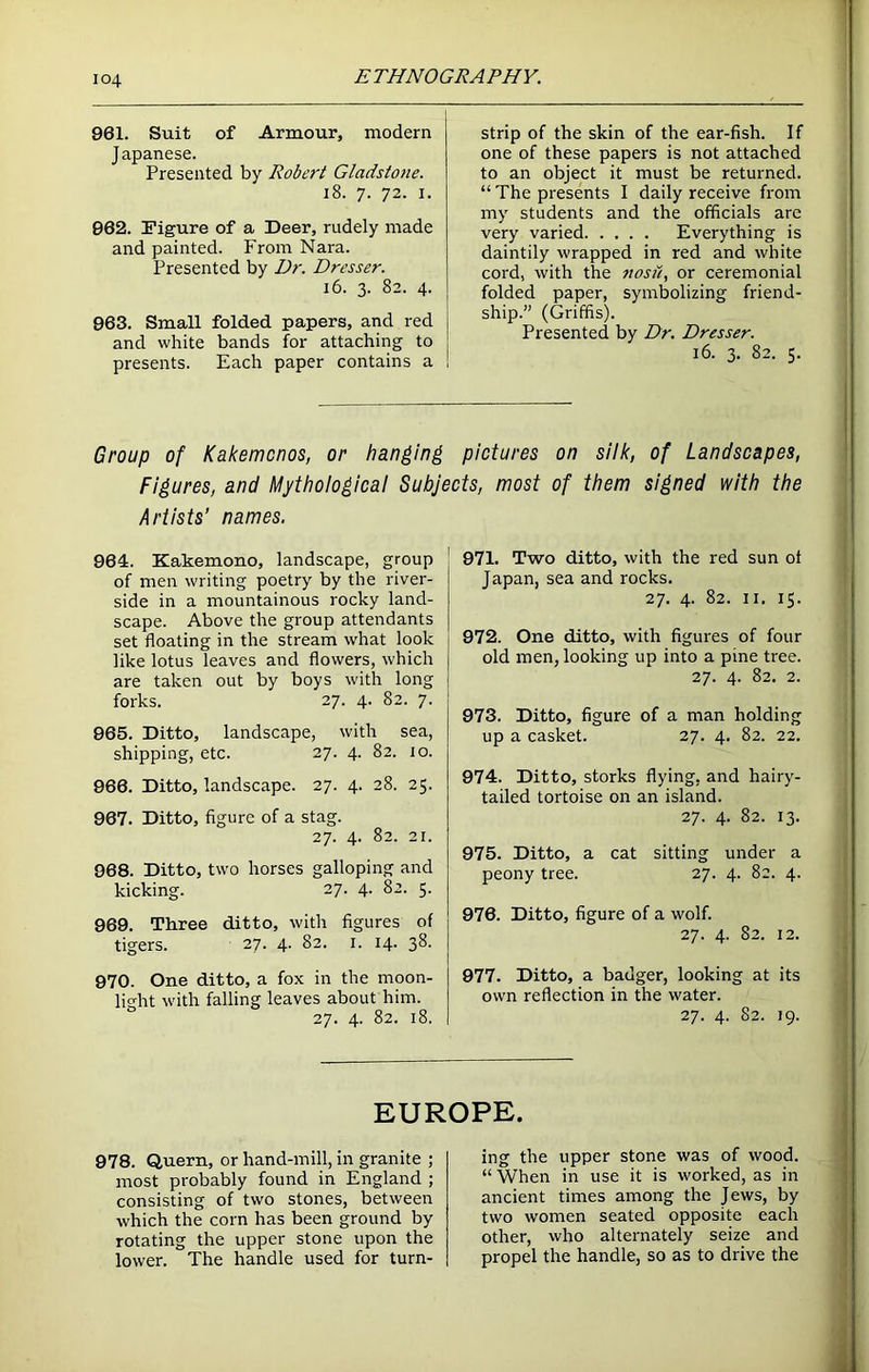 961. Suit of Armour, modern Japanese. Presented by Robert Gladstone. 18. 7. 72. 1. 062. Figure of a Deer, rudely made and painted. From Nara. Presented by Dr. Dresser. 16. 3. 82. 4. 963. Small folded papers, and red and white bands for attaching to presents. Each paper contains a strip of the skin of the ear-fish. If one of these papers is not attached to an object it must be returned. “ The presents I daily receive from my students and the officials are very varied Everything is daintily wrapped in red and white cord, with the nosii, or ceremonial folded paper, symbolizing friend- ship.” (Griffis). Presented by Dr. Dresser. 16. 3. 82. 5. Group of Kakemonos, or hanging pictures on silk, of Landscapes, Figures, and Mythological Subjects, most of them signed with the Artists' names. 964. Kakemono, landscape, group of men writing poetry by the river- side in a mountainous rocky land- scape. Above the group attendants set floating in the stream what look like lotus leaves and flowers, which are taken out by boys with long forks. 27. 4. 82. 7. 965. Ditto, landscape, with sea, shipping, etc. 27. 4. 82. to. 966. Ditto, landscape. 27. 4. 28. 25. 967. Ditto, figure of a stag. 27. 4. 82. 21. 968. Ditto, two horses galloping and kicking. 27. 4. 82. 5. 969. Three ditto, with figures of tigers. 27. 4. 82. 1. 14. 38. 970. One ditto, a fox in the moon- light with falling leaves about him. 27. 4. 82. 18. 971. Two ditto, with the red sun of Japan, sea and rocks. 27. 4. 82. 11. 15. 972. One ditto, with figures of four old men, looking up into a pine tree. 27. 4. 82. 2. 973. Ditto, figure of a man holding up a casket. 27. 4. 82. 22. 974. Ditto, storks flying, and hairy- tailed tortoise on an island. 27. 4. 82. 13. 975. Ditto, a cat sitting under a peony tree. 27. 4. 82. 4. 976. Ditto, figure of a wolf. 27. 4. 82. 12. 977. Ditto, a badger, looking at its own reflection in the water. 27. 4. 82. 19. EUROPE. 978. Quern, or hand-mill, in granite ; most probably found in England ; consisting of two stones, between which the corn has been ground by rotating the upper stone upon the lower. The handle used for turn- ing the upper stone was of wood. “ When in use it is worked, as in ancient times among the Jews, by two women seated opposite each other, who alternately seize and propel the handle, so as to drive the