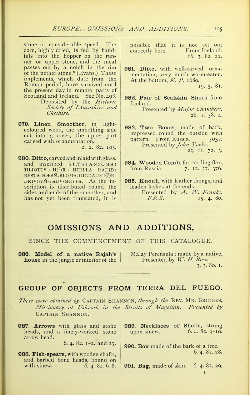 stone at considerable speed. The corn, highly dried, is fed by hand- fuls into the hopper on the run- ner or upper stone, and the meal passes out by a notch in the rim of the nether stone.” (Evans.) These implements, which date from the Roman period, have survived until the present day in remote parts of Scotland and Ireland. See No. 49S. Deposited by the Historic Society of Lancashire and Cheshire. 979. Linen Smoother, in light- coloured wood, the smoothing side > cut into grooves, the upper part carved with ornamentation. 2. 2. 82. 105. 980. Ditto, carved and inlaid with glass, and inscribed ST/ES T A N SOM A ; HLIOTTV : H(?)R : HEILLA : RADID: besta:H/ESN:bloma:digda:DII(?)r- drivgvm-fadv-meffa. As the in- scription is distributed round the sides and ends of the smoother, and has not yet been translated, it is possible that it is not set out correctly here. From Iceland. 16. 3. 82. 22. 981. Ditto, with well-carved orna- mentation, very much worm-eaten. At the bottom, K. P. 1680. 19. 5. 81. 982. Pair of Sealskin Shoes from Iceland. Presented by Major Chambers. 28. 1. 58. 4. 983. Two Boxes, made of bark, impressed round the outside with pattern. From Russia. 5032. Presented by John Yorke. 25. 11. 72. 3. 984. Wooden Comb, for carding flax, from Russia. 7. 12. 57. 376. 985. Knout, with leather thongs, and leaden lashes at the ends. Presented by A. IV. Pranks, E.R.S. 15. 4. 80. OMISSIONS AND ADDITIONS, SINCE THE COMMENCEMENT OF THIS CATALOGUE. 986. Model of a native Rajah’s I Malay Peninsula; made by a native, house in the jungle or interior of the I Presented by IV. H. Rose. 3. 3. 80. 1. r' GROUP OF OBJECTS FROM TERRA DEL FUEGO. These were obtained by Captain Shannon, through the Rev. Mr. Bridges, Missionary at Ushwai, in the Captain Shannon. 987. Arrows with glass and stone heads, and a finely-worked stone arrow-head. 6. 4. 82. 1-2. and 25. 988. Pish-spears, with wooden shafts, and barbed bone heads, bound on with sinew. 6. 4. 82. 6-8. Straits of Magellan. Presented by 989. Necklaces of Shells, strung upon sinew. 6. 4. 82. 9-10. 990. Box made of the bark of a tree. 6. 4. 82. 28. 991. Bag, made of skin. 6. 4. 82. 29. 1