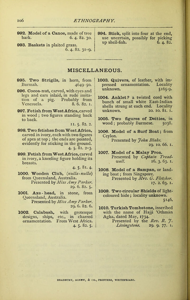 992. Model of a Canoe, made of tree bark. 6. 4. 82. 30. 993. Baskets in plaited grass. 6. 4. 82. 31-9. 994. Stick, split into four at the end, use uncertain, possibly for picking up shell-fish. 6. 4. 82. MISCELLANEOUS. 995. Two Strigils, in horn, from Burmah. 4649-50. 996. Cocoa-nut, carved, with eyes and legs and ears inlaid, in rude imita- tion of a pig. Probably from Venezuela. 8. 6. 82. 1. 997. Fetish from West Africa, carved in wood ; two figures standing back to back. 11. 5. 82. 2. 998. Two fetishes from West Africa, carved in ivory, each with two figures of apes at top ; the ends are pointed, evidently for sticking in the ground. 4. 5. 81. 2-3. 999. Fetish from West Africa, carved in ivory, a kneeling figure holding its breasts. 4. 5. 81. 4. 1000. Wooden Club, {nulla-nulla) from Queensland, Australia. Presented by Miss A my Parker. 29. 6. 82. 5. 1001. Axe - head, in stone, from Queensland, Australia. Presented by Miss Amy Parker. 29. 6. 82. 6. 1002. Calabash, with grotesque designs, ships, etc., in charred ornamentation. From West Africa. 4. 5. 82. 5. 1003. Quivers, of leather, with im- pressed ornamentation. Locality unknown. 5165-9. 1004. Anklet P a twisted cord with bunch of small white East-Indian shells strung at each end. Locality unknown. 20. 10. 81. 1. 1005. Two figures of Deities, in wood ; probably Burmese. 5038. 1006. Model of a Surf Boat; from Ceylon. Presented by John Blake. 29. 10. 66. 1. 1007. Model of a Malay Proa. Presented by Captain Tread- well. 16. 3. 63. 1. 1008. Model of a Sampan, or land- ing boat; from Singapore. Presented by Mrs. G. Fletcher. 17. 2. 63. 1. 1009. Two circular Shields of light- coloured hide; locality unknown. 5146. 1010. Turkish Tombstone, inscribed with the name of Hajji ’Othman : Agha, dated May, 1734. Presented by the Rev. R. J. Livingstone. 29. 9. 77. j. BRADBURY. AGNBW. <!: CO.. PRINTERS. WHITEFRIARS.