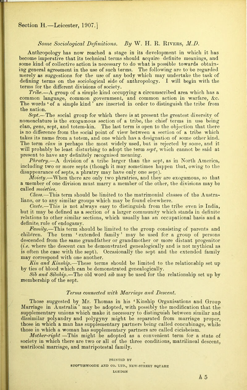 Section H,—Leicester, 1907.] Some Sociological Definitions. By W. H. R. Rivers, M.D. Anthropology has now reached a stage in its development in which it has become imperative that its technical terms should acquire definite meanings, and some kind of collective action is necessary to do what is possible towards obtain- ing general agreement in the use of such terms. The following are to be regarded merely as suggestions for the use of any body which may undertake the task of defining terms on the sociological side of anthropology. I will begin with the terms for the different divisions of society. Tribe.—A group of a simple kind occupying a circumscribed area which has a common language, common government, and common action in warfare, &c. The words ‘ of a simple kind ’ are inserted in order to distinguish the tribe from the nation. Sept.— The social group for which there is at present the greatest diversity of nomenclature is the exogamous section of a tribe, the chief terms in use being clan, gens, sept, and totem-kin. The last term is open to the objection that there is no difference from the social point of view between a section of a tribe which takes its name from a totem, and one which has a designation of some other kind. The term clan is perhaps the most widely used, but is rejected by some, and it will probably be least disturbing to adopt the term sept, which cannot be said at present to have any definitely recognised meaning. Phratry.—A division of a tribe larger than the sept, as in North America, including two or more septs (though it may sometimes happen that, owiDg to the disappearance of septs, a phratry may have only one sept). Moiety.—When there are only two phratries, and they are exogamous, so that a member of one division must marry a member of the other, the divisions may be called moieties. Class.—This term should he limited to the matrimonial classes of the Austra- lians, or to any similar groups which may he found elsewhere. Caste.—This is not always easy to distinguish from the tribe even in India, but it may he defined as a section of a larger community which stands in definite relations to other similar sections, which usually has an occupational basis and a definite, rule of endogamy. Family.—This term should be limited to the group consisting of parents and children. The term ‘extended family’ may be used for a group of persons descended from the same grandfather or grandmother or more distant progenitor (i.e. where the descent can he demonstrated genealogically and is not mythical as is often the case with the sept). Occasionally the sept and the extended family may correspond with one another. Kin and Kinship.—These terms should he limited to the relationship set up by ties of blood which can he demonstrated genealogically. Sib and Sibship.—The old word sib may he used for the relationship set up by membership of the sept. Terms connected with Marriage and Descent. Those suggested by Mr. Thomas in his ‘Kinship Organisations and Group Marriage in Australia ’ may be adopted, with possibly the modification that the supplementary unions which make it necessary to distinguish between similar and dissimilar polyandry and polygyny might be separated from marriage proper, those in which a man has supplementary partners being called concubinage, while those in which a woman has supplementary partners are called cicisbeism. Mother-right —This might he adopted as a convenient term for a state of society in which there are two or all of the three conditions, matrilineal descent, matrilocal marriage, and matripotestal family. PRINTED BY SFOTTISWOODE AND CO. LTD., NEW-STREET SQUARE LON DON