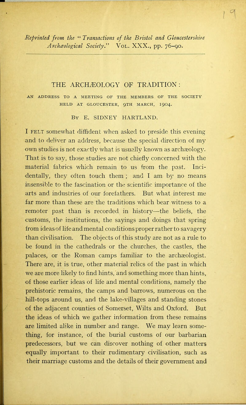 .Reprinted from the ^^Transactions of the Bristol and Gloucestershire Archaological Society.” VoL. XXX., pp. 76-90. THE ARCHEOLOGY OF TRADITION: AN ADDRESS TO A MEETING OF THE MEMBERS OF THE SOCIETY HELD AT GLOUCESTER, 9TH MARCH, I9O4. By E. SIDNEY HARTLAND. I FELT somewhat diffident when asked to preside this evening and to deliver an address, because the special direction of my own studies is not exactly what is usually known as archaeology. That is to say, those studies are not chiefly concerned with the material fabrics which remain to us from the past. Inci- dentally, they often touch them ; and I am bj' no means insensible to the fascination or the scientific importance of the arts and industries of our forefathers. But what interest me far more than these are the traditions which bear witness to a remoter past than is recorded in history—the beliefs, the customs, the institutions, the sayings and doings that spring from ideas of life and mental conditions proper rather to savagery than civilisation. The objects of this study are not as a rule to be found in the cathedrals or the churches, the castles, the palaces, or the Roman camps familiar to the archaeologist. There are, it is true, other material relics of the past in which we are more likely to find hints, and something more than hints, of those earlier ideas of life and mental conditions, namely the prehistoric remains, the camps and barrows, numerous on the hill-tops around us, and the lake-villages and standing stones of the adjacent counties of Somerset, Wilts and Oxford. But the ideas of which we gather information from these remains are limited alike in number and range. We may learn some- thing, lor instance, of the burial customs of our barbarian predecessors, but we can discover nothing of other matters equally important to their rudimentary civilisation, such as their marriage customs and the details of their government and