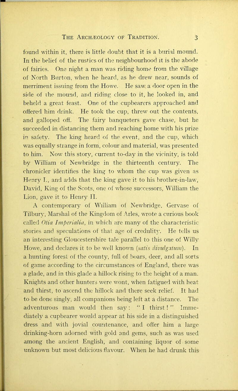 found within it, there is little doubt that it is a burial mound. In the belief of the rustics of the neighbourhood it is the abode of fairies. One night a man was riding home from the village of North Burton, when he heard, a.s he drew near, sounds of merriment issuing from the Howe. He saw a door open in the side of the mound, and riding close to it, he looked in, and beheld a great feast. One of the cupbearers approached and offered him drink. He took the cup, threw out the contents, and galloped off. The fairy banqueters gave chase, but he succeeded in distancing them and reaching home with his prize in safety. The king heard of the event, and the cup, which was equally strange in form, colour and material, was presented to him. Now this story, current to-day in the vicinity, is told by William of Newbridge in the thirteenth century. The chronicler identifies the king to whom the cup was given as Henry I., and adds that the king gave it to his brother-in-law, David, King of the Scots, one of whose successors, William the Lion, gave it to Henry II. A contemporary of William of Newbridge, Gervase of Tilbury, Marshal of the Kingdom of Arles, wrote a curious book caJled Otia Imperialia, in which are many of the characteristic stories and speculations of that age of credulitj’. He tells us an interesting Gloucestershire tale parallel to this one of Willy Howe, and declares it to be well known [satis divuIgaUini). In a hunting forest of the county, full of boars, deer, and all sorts of game according to the circumstances of England, there was a glade, and in this glade a hillock rising to the height of a man. Knights and other hunters were wont, when fatigued with heat and thirst, to ascend the hillock and there seek relief. It had to be done singly, all companions being left at a distance. The adventurous man would then say : “ I thirst! ” Imme- diately a cupbearer would appear at his side in a distinguished dress and with jovial countenance, and offer him a large drinking-horn adorned with gold and gems, such as was used among the ancient English, and containing liquor of some unknown but most delicious flavour. When he had drunk this