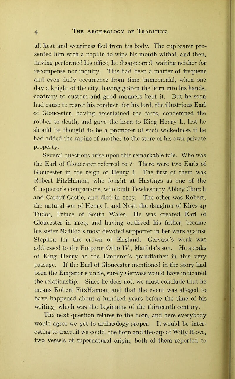 all heat and weariness fled from liis body. The cupbearer pre- sented him with a napkin to wipe his mouth withal, and then, having performed his offlce, he disappeared, waiting neither for recompense nor inquiry. This had been a matter of frequent and even daily occurrence from time immemorial, when one day a knight of the city, having gotten the horn into his hands, contrary to custom afid good manners kept it. But he soon had cause to regret his conduct, for his lord, the illustrious Earl of Gloucester, having ascertained the facts, condemned the robber to death, and gave the horn to King Henry L, lest he should be thought to be a promoter of such wickedness if he had added the rapine of another to the store of his own private property. Several questions arise upon this remarkable tale. Who was Ihe Earl of Gloucester referred to ? There were two Earls of Gloucester in the reign of Henry I. The first of them was Robert FitzHamon, who fought at Hastings as one of the Conqueror’s companions, who built Tewkesbury Abbey Church and Cardiff Castle, and died in 1107. The other was Robert, the natural son of Henry I. and Nest, the daughter of Rhys ap Tudor, Prince of South Wales. He was created Earl of Gloucester in 1109, and having outlived his father, became his sister Matilda’s most devoted supporter in her wars against Stephen for the crown of England. Gervase’s work was addressed to the Emperor Otho TV., Matilda’s son. He speaks of King Henry as the Emperor’s grandfather in this very passage. If the Earl of Gloucester mentioned in the story had been the Emperor’s uncle, surely Gervase would have indicated the relationship. Since he does not, we must conclude that he means Robert FitzHamon, and that the event was alleged to have happened about a hundred years before the time of his writing, which was the beginning of the thirteenth century. The next question relates to the horn, and here everybody would agree we get to archaeology proper. It would be inter- esting to trace, if we could, the horn and the cup of Willy Howe, two vessels of supernatural origin, both of them reported to