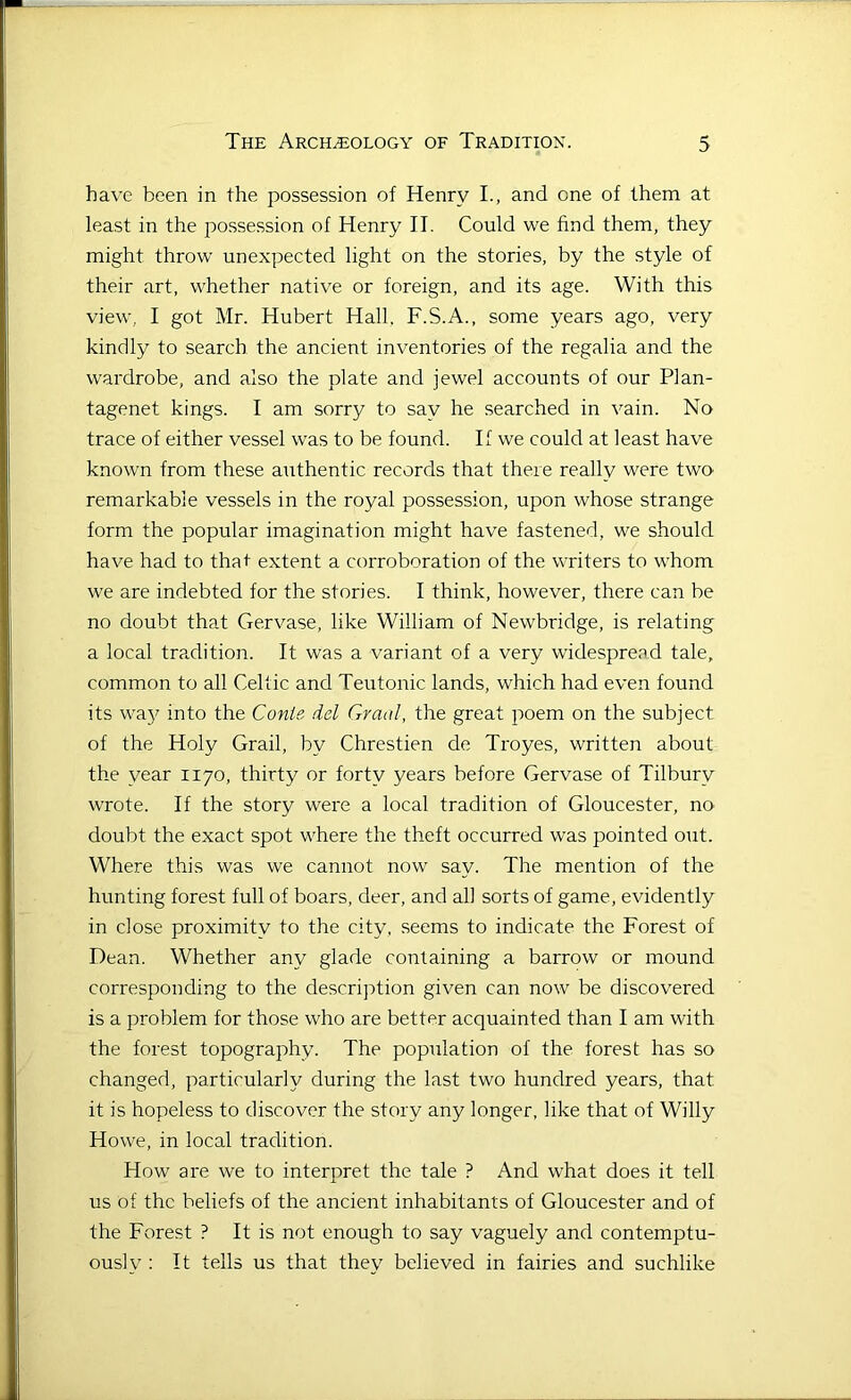 have been in the possession of Henry I., and one of them at least in the possession of Henry II. Could we find them, they might throw unexpected light on the stories, by the style of their art, whether native or foreign, and its age. With this view, I got Mr. Hubert Hall, F.S.A., some years ago, very kindly to search the ancient inventories of the regalia and the wardrobe, and also the plate and jewel accounts of our Plan- tagenet kings. I am sorry to say he searched in vain. No trace of either vessel was to be found. If we could at least have known from these authentic records that there really were two remarkable vessels in the royal possession, upon whose strange form the popular imagination might have fastened, we should have had to that extent a corroboration of the writers to whom we are indebted for the stories. I think, however, there can be no doubt that Gervase, like William of Newbridge, is relating a local tradition. It was a variant of a very widespread tale, common to all Celtic and Teutonic lands, which had even found its wa}7 into the Conie del Grad, the great poem on the subject of the Holy Grail, by Chrestien de Troyes, written about the year 1170, thirty or forty years before Gervase of Tilbury wrote. If the story were a local tradition of Gloucester, no doubt the exact spot where the theft occurred was pointed out. Where this was we cannot now say. The mention of the hunting forest full of boars, deer, and all sorts of game, evidently in dose proximity to the city, seems to indicate the Forest of Dean. Whether any glade containing a barrow or mound corresponding to the description given can now be discovered is a problem for those who are better acquainted than I am with the forest topography. The population of the forest has so changed, particularly during the last two hundred years, that it is hopeless to discover the story any longer, like that of Willy Howe, in local tradition. How are we to interpret the tale ? And what does it tell us of the beliefs of the ancient inhabitants of Gloucester and of the Forest ? It is not enough to say vaguely and contemptu- ously : It tells us that they believed in fairies and suchlike