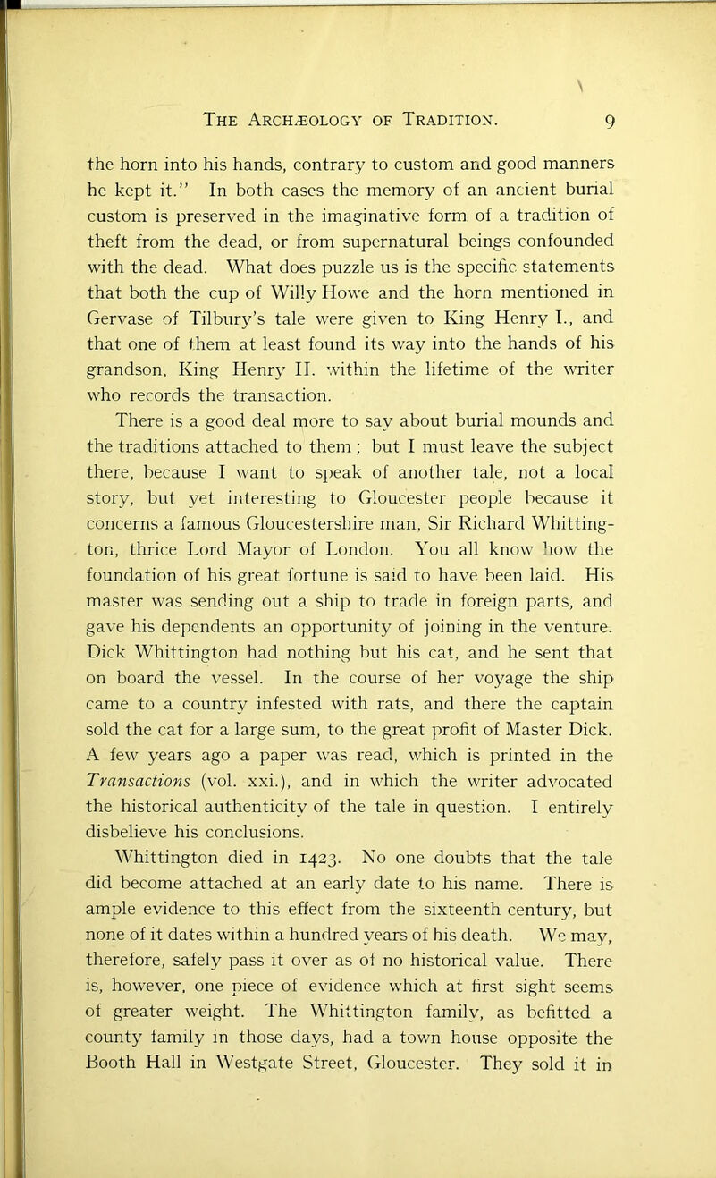 the horn into his hands, contrary to custom and good manners he kept it.” In both cases the memory of an ancient burial custom is preserved in the imaginative form of a tradition of theft from the dead, or from supernatural beings confounded with the dead. What does puzzle us is the specific statements that both the cup of Willy Howe and the horn mentioned in Gervase of Tilbury’s tale were given to King Henry I., and that one of them at least found its way into the hands of his grandson. King Henry II. within the lifetime of the writer who records the transaction. There is a good deal more to say about burial mounds and the traditions attached to them ; but I must leave the subject there, because I want to speak of another tale, not a local story, but yet interesting to Gloucester people because it concerns a famous Gloucestershire man, Sir Richard Whitting- ton, thrice Lord Mayor of London. You all know how the foundation of his great fortune is said to have been laid. His master was sending out a ship to trade in foreign parts, and gave his dependents an opportunity of joining in the venture. Dick Whittington had nothing but his cat, and he sent that on board the vessel. In the course of her voyage the ship came to a country infested with rats, and there the captain sold the cat for a large sum, to the great profit of Master Dick. A few years ago a paper was read, which is printed in the Transactions (vol. xxi.), and in which the writer advocated the historical authenticity of the tale in question. I entirely disbelieve his conclusions. Whittington died in 1423. No one doubts that the tale did become attached at an early date to his name. There is ample evidence to this effect from the sixteenth century, but none of it dates within a hundred years of his death. We may, therefore, safely pass it over as of no historical value. There is, however, one piece of evidence which at first sight seems of greater weight. The Whittington family, as befitted a county family in those days, had a town house opposite the Booth Hall in Westgate Street, Gloucester. They sold it in