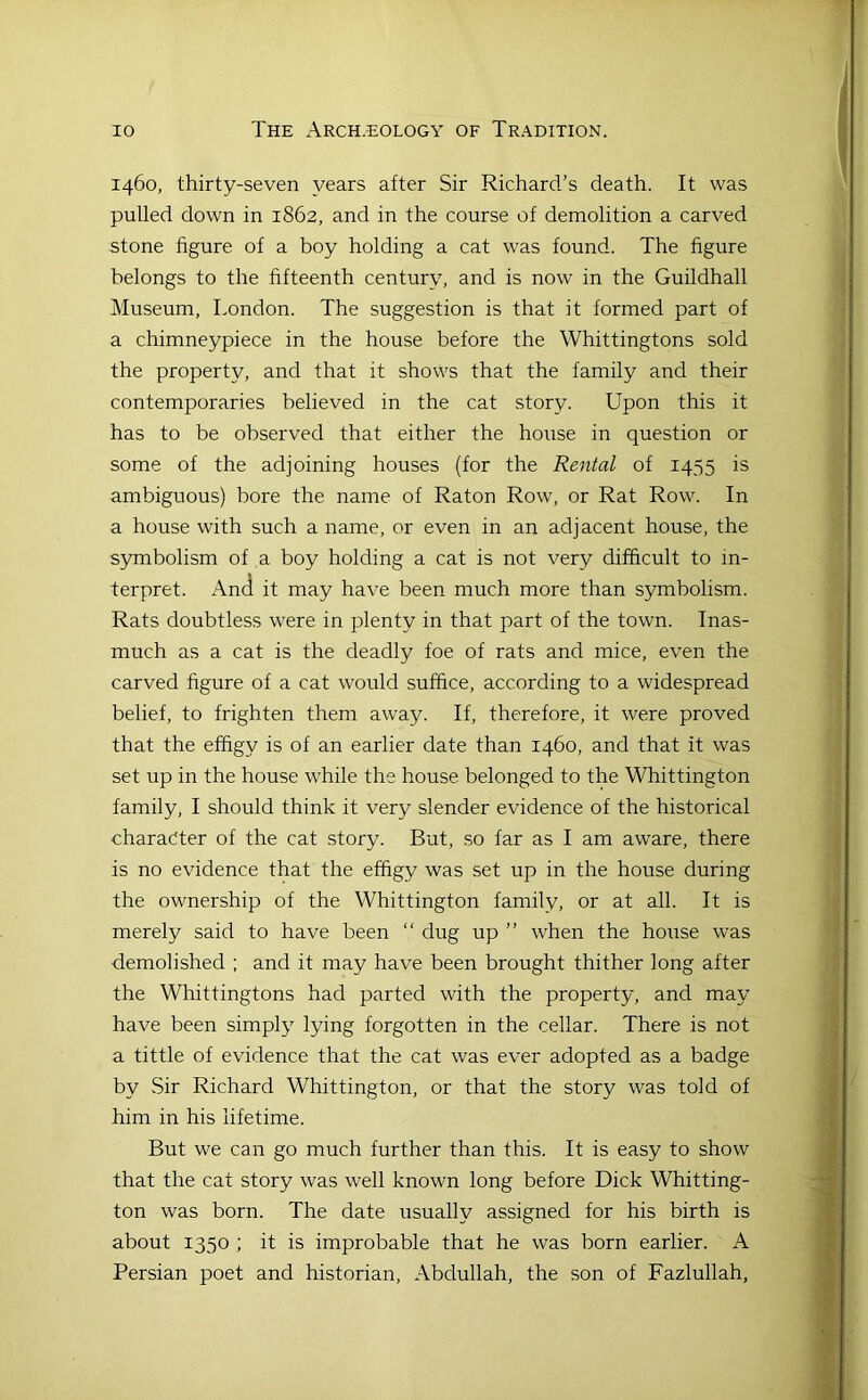 1460, thirty-seven years after Sir Richard’s death. It was pulled down in 1862, and in the course of demolition a carved stone figure of a boy holding a cat was found. The figure belongs to the fifteenth century, and is now in the Guildhall Museum, London. The suggestion is that it formed part of a chimneypiece in the house before the Whittingtons sold the property, and that it shovvs that the family and their contemporaries believed in the cat story. Upon this it has to be observed that either the house in question or some of the adjoining houses (for the Rental of 1455 is ambiguous) bore the name of Raton Row, or Rat Row. In a house with such a name, or even in an adjacent house, the symbolism of a boy holding a cat is not very difficult to in- terpret. And it may have been much more than symbolism. Rats doubtless were in plenty in that part of the town. Inas- much as a cat is the deadly foe of rats and mice, even the carved figure of a cat would suffice, according to a widespread belief, to frighten them away. If, therefore, it were proved that the effigy is of an earlier date than 1460, and that it was set up in the house while the house belonged to the Whittington family, I should think it very slender evidence of the historical character of the cat story. But, so far as I am aware, there is no evidence that the effigy was set up in the house during the ownership of the Whittington family, or at all. It is merely said to have been “ dug up ” when the house was demolished ; and it may have been brought thither long after the Whittingtons had parted with the property, and may have been simply lying forgotten in the cellar. There is not a tittle of evidence that the cat was ever adopted as a badge by vSir Richard Whittington, or that the story was told of him in his lifetime. But we can go much further than this. It is easy to show that the cat story was well known long before Dick Whitting- ton was born. The date usually assigned for his birth is about 1350 ; it is improbable that he was born earlier. A Persian poet and historian, Abdullah, the son of Fazlullah,