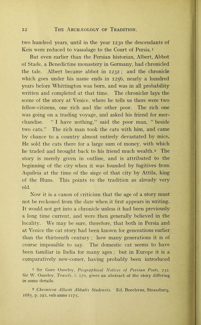 two hundred years, until in the year 1230 the descendants of Keis were reduced to vassalage to the Court of Persia. 1 But even earlier than the Persian historian, Albert, Abbot of Stade, a Benedictine monastery in Germany, had chronicled the tale. Albert became abbot in 1232 ; and the chronicle which goes under his name ends in 1256, nearly a hundred years before Whittington was born, and was in all probability written and completed at that time. The chronicler lays the scene of the story at Venice, where he tells us there were two fellow-citizens, one rich and the other poor. The rich one was going on a trading voyage, and asked his friend for mer- chandise. “ I have nothing,” said the poor man, ‘‘ beside two cats.” The rich man took the cats with him, and came by chance to a country almost entirely devastated by mice. He sold the cats there for a large sum of money, with which he traded and brought back to his friend much wealth. 2 The story is merely given in outline, and is attributed to the beginning of the city when it was founded by fugitives from Aquileia at the time of the siege of that city by Attila, king of the Huns. This points to the tradition as already very old. Now it is a canon of criticism that the age of a story must not be reckoned from the date when it first appears in writing. It would, not get into a chronicle unless it had been previously a long time current, and were then generally believed in the locality. We may be sure, therefore, that both in Persia and at Venice the cat story had been known for generations earlier than the thirteenth century ; how many generations it is of course impossible to say. The domestic cat seems to have been familiar in India for many ages ; but in Europe it is a comparatively new-comer, having jirobably been introduced 1 Sir Gore Ouseley, Biographical Notices of Persian Poets, 232. Sir W. Ouseley. Travels, i. 170, gives an abstract of the story differing in some details. 2 Chronicon Alberti Abhatis Stadensis. Ed. Boeclerus, Strassburg, 1685, p. 292, sub anno 1175.