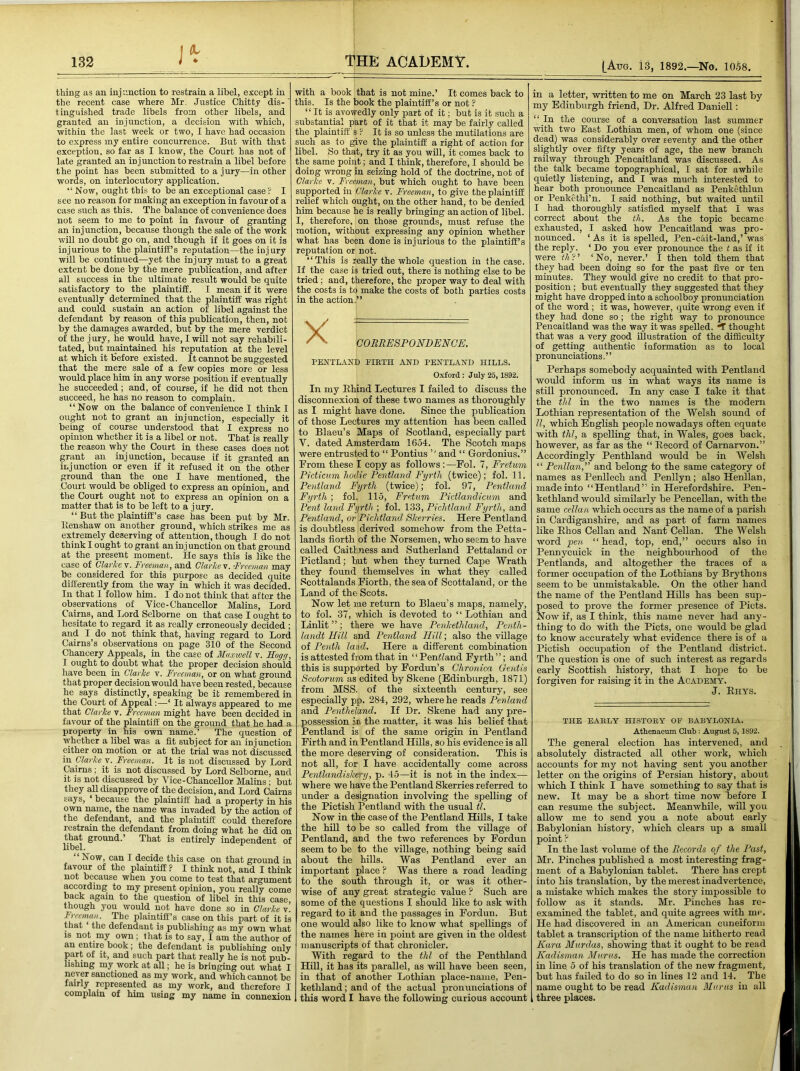 132 [Attg. 13, 1892.—No. 1058. J-ir thing as an injunction to restrain a libel, except in the recent case where Mr. Justice Chitty dis-' tinguished trade libels from other libels, and granted an injunction, a decision with which, within the last week or two, I have had occasion to express my entire concurrence. But with that exception, so far as I know, the Court has not of late granted an injunction to restrain a libel before the point has been submitted to a jury—in other words, on interlocutory application. “ Now, ought this to be an exceptional case ? I see no reason for making an exception in favour of a case such as this. The balance of convenience does not seem to me to point in favour of granting an injunction, because though the sale of the work will no doubt go on, and though if it goes on it is injurious to the plaintiff’s reputation—the injury will be continued—yet the injury must to a great extent be done by the mere publication, and after all success in the ultimate result would be quite satisfactory to the plaintiff. I mean if it were eventually determined that the plaintiff was right and could sustain an action of libel against the defendant by reason of this publication, then, not by the damages awarded, but by the mere verdict of the jury, he would have, I will not say rehabili- tated, but maintained his reputation at the level at which it before existed. It cannot be suggested that the mere sale of a few copies more or less would place him in any worse position if eventually he succeeded; and, of course, if he did not then succeed, he has no reason to complain. “Now on the balance of convenience I think I ought not to grant an injunction, especially it being of course understood that I express no opinion whether it is a libel or not. That is really the reason why the Court in these cases does not grant an injunction, because if it granted an injunction or even if it refused it on the other ground than the one I have mentioned, the Court would be obliged to express an opinion, and the Court ought not to express an opinion on a matter that is to be left to a jury. “ But the plaintiff’s case has been put by Mr. llenshaw on another ground, which strikes me as extremely deserving of attention, though I do not think I ought to grant an in j unction on that ground at the present moment. He says this is like the case of Clarice''!. Freemau, and Clarke'v. Freeman may be considered for this purpose as decided quite differently from the way in which it was decided. In that 1 follow him. I do not think that after the observations of Vice-Chancellor Malins, Lord Cairns, and Lord Selborne on that case I ought to hesitate to regard it as really erroneously decided ; and I do not think that, having regard to Lord Cairns’s observations on page 310 of the Second Chancery Appeals, in the case of Maxwell v. Hogg, I ought to doubt what the proper decision should have been in Clarke v. Freeman, or on what ground that proper decision would have been rested, because he says distinctly, speaking be it remembered in the Court of Appeal;—‘ It always appeared to me that Clarke v. Freeman might have been decided in favour of the plaintiff on the ground that he had a property in his own name.’ The question of whether a libel was a fit subject for an injunction either on motion or at the trial was not discussed iu Clarke v. Freeman. It is not discussed by Lord Cairns ; it is not discussed by Lord Selborne, and It is not discussed by Vice-Chancellor Malins; but they all disapprove of the decision, and Lord Caii-ns says, ‘ because the plaintiff had a property in his own name, the name was invaded by the action of the defendant, and the plaintiff could therefore restrain the defendant from doing what he did on that ground.’ That is entirely independent of libel. Now, can I decide this case on that ground in favour of the plaintiff ? I think not, and I think not because when you come to test that argument according to my present opinion, you really come back again to the question of libel in this case, though you would not have done so in Clarke v. Freeman. The plaintiff’s case on this part of it is that ‘ the defendant is publishing as my own what 18 not my own; that is to say, I am the author of an entire book; the defendant is publishing only part of it, and such part that really he is not pub- lishing my work at all; he is bringing out what I never sanctioned as my work, and which cannot be fairly represented as my work, and therefore I complain of him using my name in connexion THE ACADEMY. with a book that is not mine.’ It comes back to this. Is the book the plaintiff’s or not ? “ It is avowedly only part of it; but is it such a substantial part of it that it may be fairly called the plaintiffs ? It is so unless the mutilations are such as to give the plaintiff a right of action for libel. So that, try it as you will, it comes back to the same point; and I think, therefore, I should be doing wrong in seizing hold of the doctrine, not of Clarke v. Freeman, but which ought to have been supported in Clarke v. Freeman, to give the plaintiff relief which ought, on the other hand, to be denied him because he is really bringing an action of libel. I, therefore, on those grounds, must refuse the motion, without expressing any opinion whether what has been done is injurious to the plaintiff’s reputation or not. “This is really the whole question in the case. If_ the case is tried out, there is nothing else to be tried ; and, therefore, the proper way to deal with the costs is to make the costs of both parties costs in the action.” PENTLAND EIRTH AND PENTLAND HILLS. Oxford : July 25, 1892. In my Ehind Lectures I failed to discuss the disconnexion of these two names as thoroughly as I might have done. Since the publication of those Lectures my attention has been called to Blaeu’s Maps of Scotland, especially part V. dated Amsterdam 1654. The Scotch maps were entrusted to “ Pontius and “ Gordonius.” From these I copy as follows:—Fol. 7, Fretum Picticum hoilie Fentland Fyrtli (twice); fol. 11. Pentland Fyrtli (twice); fol. 97, Pentland Fyrth ; fol. 115, Fretum Pictlandicum and Pent land Fyrth ; fol. 133, Piclitland Fyrth, and Pentland, or Piclitland Skerries. Here Pentland is doubtless derived somehow from the Petta- lands fiorth of the Norsemen, who seem to have called Caithness and Sutherland Pettaland or Pictland; hut when they turned Cape Wrath they found themselves in what they called Scottalands Fiorth, the sea of Scottaland, or the Land of the Scots. Now let me return to Blaeu’s maps, namely, to fol. 37, which is devoted to “Lothian and Linlit ”; there we have Penkethland, Penth- landt Hill and Pentland Hill; also the village of Pentli land. Here a different combination is attested from that in “Penttand Fyrth”; and this is supported by Fordun’s Chronica Gentis Scotorum as edited by Skene (Edinburgh, 1871) from MSS. of the sixteenth century, see especially pp. 284, 292, where he reads Penland and Pentheland. If Dr. Skene had any pre- possession in the matter, it was his belief that Pentland is of the same origin in Pentland Firth and in Pentland Hills, so his evidence is all the more deserving of consideration. This is not all, for I have accidentally come across Pentlandiskery, p. 45—it is not in the index— where we have the Pentland Skerries referred to under a designation involving the spelling of the Pictish Pentland with the usual tl. Now in the case of the Pentland HiUs, I take the hill to be so called from the village of Pentland, and the two references by Fordun seem to be to the village, nothing being said about the hills. Was Pentland ever an important place ? Was there a road leading to the south through it, or was it other- wise of any great strategic value ? Such are some of the questions I should like to ask with regard to it and the passages in Fordun. But one would also like to know what spellings of the names here in point are given in the oldest manuscripts of that chronicler. With regard to the thl of the Penthland Hill, it has its parallel, as will have been seen, in that of another Lothian place-name, Pen- kethland ; and of the actual pronunciations of this word I have the following curious account in a letter, written to me on March 23 last by my Edinburgh friend, Dr, Alfred Daniell: “ In the course of a conversation last summer with two East Lothian men, of whom one (since dead) was considerably over seventy and the other slightly over fifty years of age, the new branch railway through Pencaitland was discussed. As the talk became topographical, I sat for awhile quietly listening, and I was much interested to hear both pronounce Pencaitland as Penkothlun or Penkethl’n. I said nothing, but waited until I had thoroughly satisfied myself that I was correct about the tli. As the topic became exhausted, I asked how Pencaitland was pro- nounced. ‘ As it is spelled, Pen-ciut-land,’ was the reply. ‘ Do you ever pronounce the t as if it were ^A?’ ‘No, never.’ I then told them that they had been doing so for the past five or ten minutes. They would give no credit to that pro- position ; but eventually they suggested that they might have dropped into a schoolboy pronunciation of the word ; it was, however, quite wrong even if they had done so; the right way to pronounce Pencaitland was the way it was spelled. ^ thought that was a very good illustration of the difficulty of getting authentic information as to local pronunciations. ’ ’ Perhaps somebody acquainted with Pentland would inform us in what ways its name is still pronounced. In any case I take it that the thl in the two names is the modern Lothian representation of the Welsh sound of ll, which English people nowadays often equate with thl, a spelling that, in Wales, goes back, however, as far as the “ Eecord of Carnarvon.” Accordingly Penthland would be in Welsh “ Penllan,' and belong to the same category of names as Penllech and Penllyn; also Henllan, made into “Hentland” in Herefordshire. Pen- kethland would similarly he Pencellan, with the same cellan which occurs as the name of a parish in Cardiganshire, and as part of farm names like Ehos Cellan and Nant Cellan. The Welsh word pen “head, top, end,” occurs also in Pennycuick in the neighbourhood of the Pentlands, and altogether the traces of a former occupation of the Lothians by Brythons seem to be unmistakable. On the other hand the name of the Pentland Hills has been sup- posed to prove the former presence of Piets. Now if, as I think, this name never had any- thing to do with the Piets, one would be glad to know accurately what evidence there is of a Pictish occupation of the Pentland district. The question is one of such interest as regards early Scottish history, that I hope to be forgiven for raising it in the Academy. J. Eiiys. THE EARLY HISTORY OE BABYLONIA. Athenaeum Club ; August 5, 1892. The general election has intervened, and absolutely distracted all other work, which accounts for my not having sent you another letter on the origins of Persian history, about which I think I have something to say that is new. It may be a short time now before I can resume the subject. Meanwhile, will you allow me to send you a note about early Babylonian history, which clears up a small point I In the last volume of the Records of the Past, Mr. Pinches published a most interesting frag- ment of a Babylonian tablet. There has crept into his translation, by the merest inadvertence, a mistake which makes the story impossible to follow as it stands. Mr. Pinches has re- examined the tablet, and quite agrees with me. He had discovered in an American cuneiform tablet a transcription of the name hitherto read Kara Murdas, showing that it ought to be read Kadisman Mnrus. He has made the correction in line. 5 of his translation of the new fragment, but has failed to do so in lines 12 and 14, The name ought to be read Kadisman Murus iu all three places.