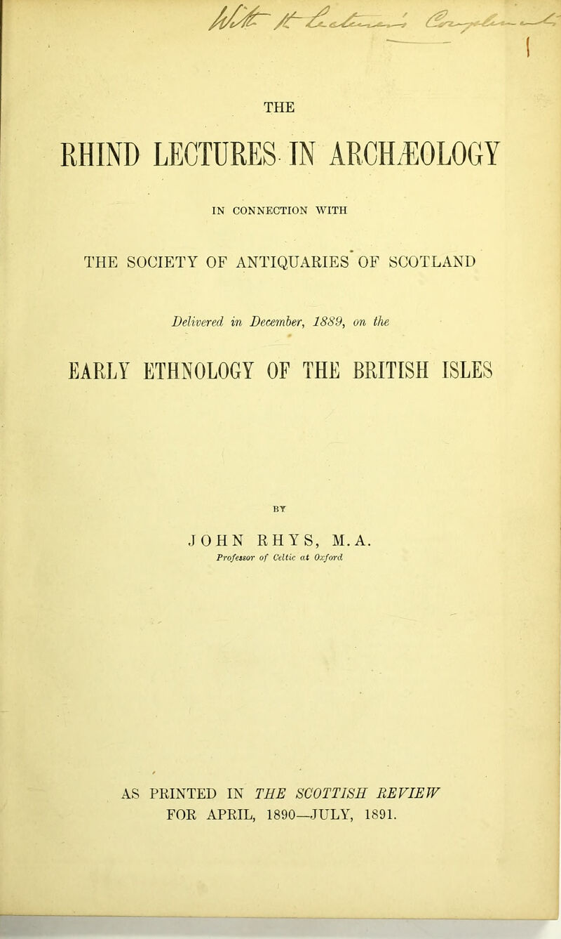 --A -- THE RHIND LECTURES IN ARCH.IIOLOGY IN CONNECTION WITH THE SOCIETY OF ANTIQUARIES* OF SCOTLAND Delivered in Bee-ember, 1889, on the EARLY ETHNOLOGY OF THE BRITISH ISLES BY JOHN RHYS, M.A. Professor of Celtic at Oxford AS PRINTED IN TEE SCOTTISH REVIEW FOR APRIL, 1890—JULY, 1891.