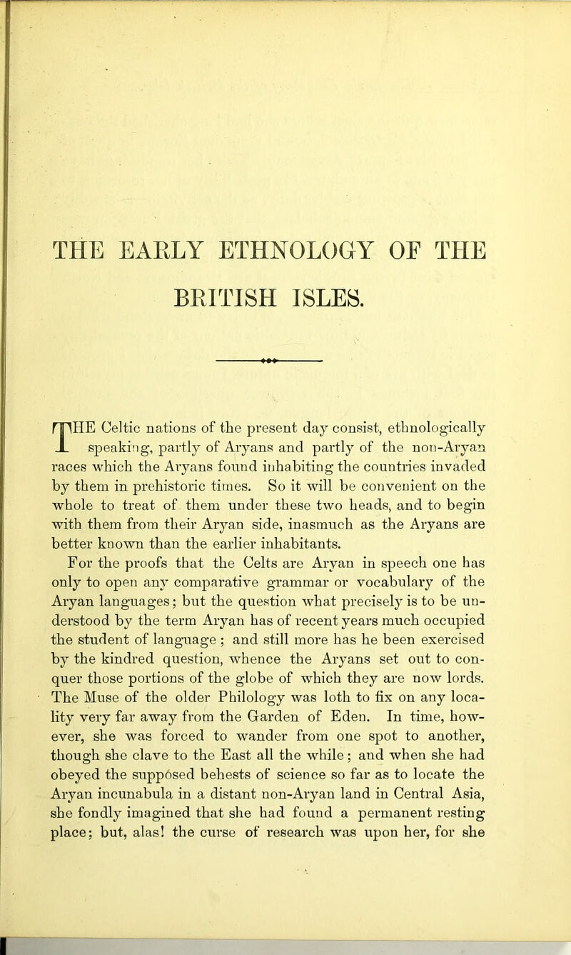 THE EAELY ETHNOLOGY OF THE BIHTTSH ISLES. The Celtic nations of the present day consist, ethnologically speaking, partly of Aryans and partly of the non-Aryan races which the Aiyans found inhabiting the countries invaded by them in prehistoric times. So it will be convenient on the whole to treat of them under these two heads, and to begin with them from their Aryan side, inasmuch as the Aryans are better known than the earlier inhabitants. For the proofs that the Celts are Aryan in speech one has only to open any comparative grammar or vocabulary of the Aryan languages; but the question what precisely is to be un- derstood by the term Aryan has of recent years much occupied the student of language ; and still more has he been exercised by the kindred question, whence the Aryans set out to con- quer those portions of the globe of which they are now lords. The Muse of the older Philology was loth to fix on any loca- lity very far away from the Garden of Eden. In time, how- ever, she was forced to wander from one spot to another, though she clave to the East all the while; and when she had obeyed the supp6sed behests of science so far as to locate the Aryan incunabula in a distant non-Aryan land in Central Asia, she fondly imagined that she had found a permanent resting place; but, alas! the curse of research was upon her, for she