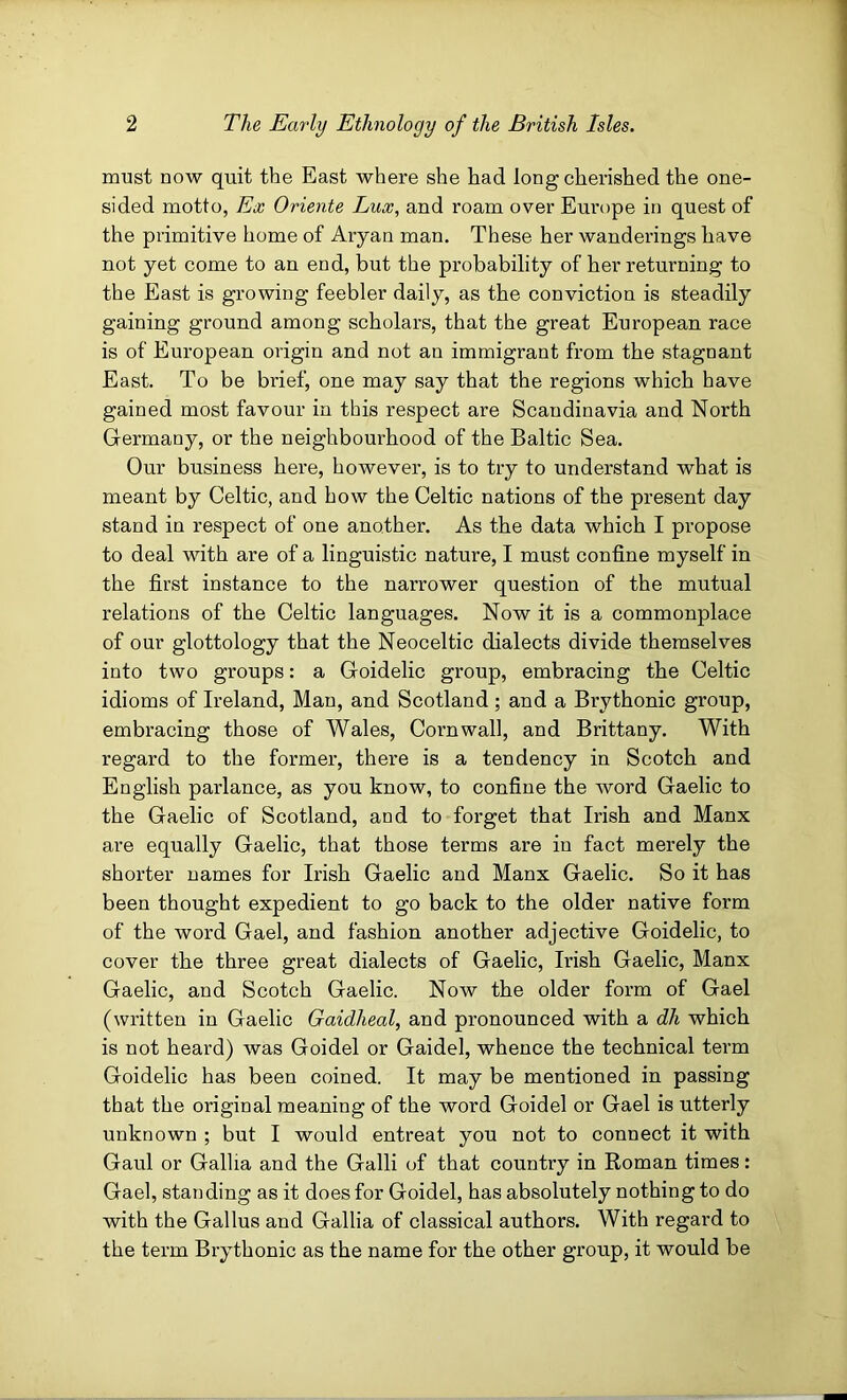 must now quit the East where she had long cherished the one- sided motto, Ex Oriente Lux, and roam over Europe in quest of the primitive home of Aryan man. These her wanderings have not yet come to an end, but the probability of her returning to the East is growing feebler daily, as the conviction is steadily gaining ground among scholars, that the great European race is of European origin and not an immigrant from the stagnant East. To be brief, one may say that the regions which have gained most favour in this respect are Scandinavia and North Germany, or the neighbourhood of the Baltic Sea. Our business here, however, is to try to understand what is meant by Celtic, and how the Celtic nations of the present day stand in respect of one another. As the data which I propose to deal with are of a linguistic nature, I must confine myself in the first instance to the narrower question of the mutual relations of the Celtic languages. Now it is a commonplace of our glottology that the Neoceltic dialects divide themselves into two groups: a Goidelic group, embracing the Celtic idioms of Ireland, Man, and Scotland; and a Brythonic group, embracing those of Wales, Cornwall, and Brittany. With regard to the former, there is a tendency in Scotch and English parlance, as you know, to confine the word Gaelic to the Gaelic of Scotland, and to forget that Irish and Manx are equally Gaelic, that those terms are in fact merely the shorter names for Irish Gaelic and Manx Gaelic. So it has been thought expedient to go back to the older native form of the word Gael, and fashion another adjective Goidelic, to cover the three great dialects of Gaelic, Irish Gaelic, Manx Gaelic, and Scotch Gaelic. Now the older form of Gael (written in Gaelic Gaidheal, and pronounced with a dh which is not heard) was Goidel or Gaidel, whence the technical term Goidelic has been coined. It may be mentioned in passing that the original meaning of the word Goidel or Gael is utterly unknown ; but I would entreat you not to connect it with Gaul or Gallia and the Galli of that country in Roman times: Gael, standing as it does for Goidel, has absolutely nothing to do with the Gallus and Gallia of classical authors. With regard to the term Brythonic as the name for the other group, it would be